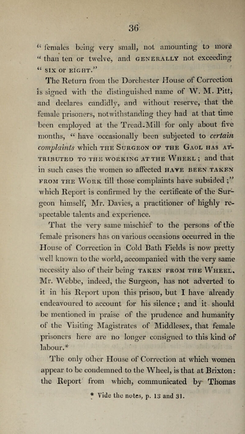 ii females being very small, not amounting to more “ than ten or twelve, and generally not exceeding “ SIX Or EIGHT.” The Return from the Dorchester House of Correction is signed with the distinguished name of W. M. Pitt, and declares candidly, and without reserve, that the female prisoners, notwithstanding they had at that time been employed at the Tread-Mill for only about five months, c< have occasionally been subjected to certain complaints which the Surgeon of the Gaol has at¬ tributed to the working at the Whekl ; and that in such cases the women so affected have been taken from the Work till those complaints have subsided which Report is confirmed by the certificate of the Sur¬ geon himself, Mr. Davies, a practitioner of highly re¬ spectable talents and experience. That the very same mischief to the persons of the female prisoners has on various occasions occurred in the House of Correction in Cold Bath Fields is now pretty well known to the world, accompanied with the very same necessity also of their being taken from the Wheel, Mr. Webbe, indeed, the Surgeon, has not adverted to it in his Report upon this prison, but I have already endeavoured to account for his silence; and it should be mentioned in praise of the prudence and humanity of the Visiting Magistrates of Middlesex, that female prisoners here are no longer consigned to this kind of labour.* The only other House of Correction at which women appear to be condemned to the Wheel, is that at Brixton: the Report from which, communicated by Thomas