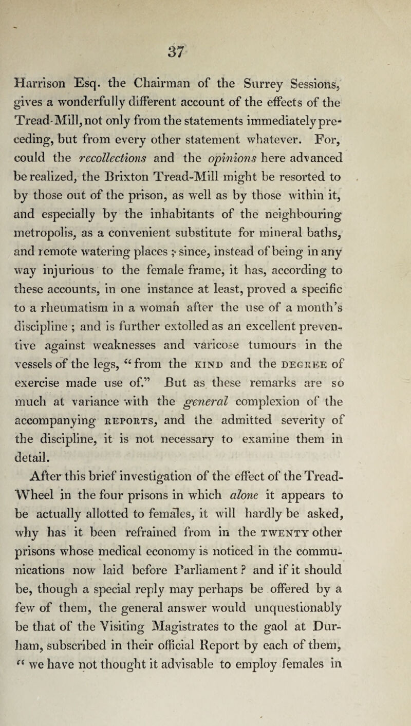 Harrison Esq. the Chairman of the Surrey Sessions, gives a wonderfully different account of the effects of the Tread-Mill, not only from the statements immediately pre¬ ceding, but from every other statement whatever. For, could the recollections and the opinions here advanced be realized, the Brixton Tread-Mill might be resorted to by those out of the prison, as well as by those within it, and especially by the inhabitants of the neighbouring metropolis, as a convenient substitute for mineral baths, and remote watering places ;* since, instead of being in any way injurious to the female frame, it has, according to these accounts, in one instance at least, proved a specific to a rheumatism in a woman after the use of a month’s discipline ; and is further extolled as an excellent preven¬ tive against weaknesses and varicose tumours in the vessels of the legs, 44 from the kind and the decree of exercise made use of.” But as these remarks are so much at variance with the general complexion of the accompanying reports, and the admitted severity of the discipline, it is not necessary to examine them in detail. After this brief investigation of the effect of the Tread- Wheel in the four prisons in which alone it appears to be actually allotted to females, it will hardly be asked, why has it been refrained from in the twenty other prisons whose medical economy is noticed in the commu¬ nications now laid before Parliament ? and if it should be, though a special reply may perhaps be offered by a few of them, the general answer would unquestionably be that of the Visiting Magistrates to the gaol at Dur¬ ham, subscribed in their official Report by each of them, 44 we have not thought it advisable to employ females in