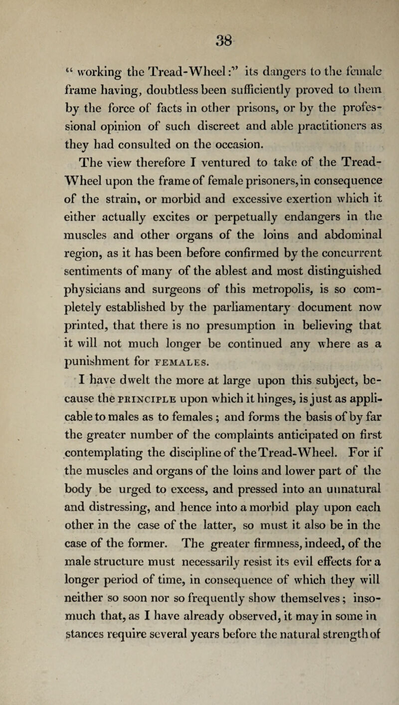 “ working the Tread-Wheel its dangers to the female frame having, doubtless been sufficiently proved to them by the force of facts in other prisons, or by the profes¬ sional opinion of such discreet and able practitioners as they had consulted on the occasion. The view therefore I ventured to take of the Tread- Wheel upon the frame of female prisoners, in consequence of the strain, or morbid and excessive exertion which it either actually excites or perpetually endangers in the muscles and other organs of the loins and abdominal region, as it has been before confirmed by the concurrent sentiments of many of the ablest and most distinguished physicians and surgeons of this metropolis, is so com¬ pletely established by the parliamentary document now printed, that there is no presumption in believing that it will not much longer be continued any where as a punishment for females. I have dwelt the more at large upon this subject, be¬ cause the principle upon which it hinges, is just as appli¬ cable to males as to females; and forms the basis of by far the greater number of the complaints anticipated on first contemplating the discipline of the Tread-Wheel. For if the muscles and organs of the loins and lower part of the body be urged to excess, and pressed into an unnatural and distressing, and hence into a morbid play upon each other in the case of the latter, so must it also be in the case of the former. The greater firmness, indeed, of the male structure must necessarily resist its evil effects for a longer period of time, in consequence of which they will neither so soon nor so frequently show themselves; inso¬ much that, as I have already observed, it may in some in stances require several years before the natural strength of