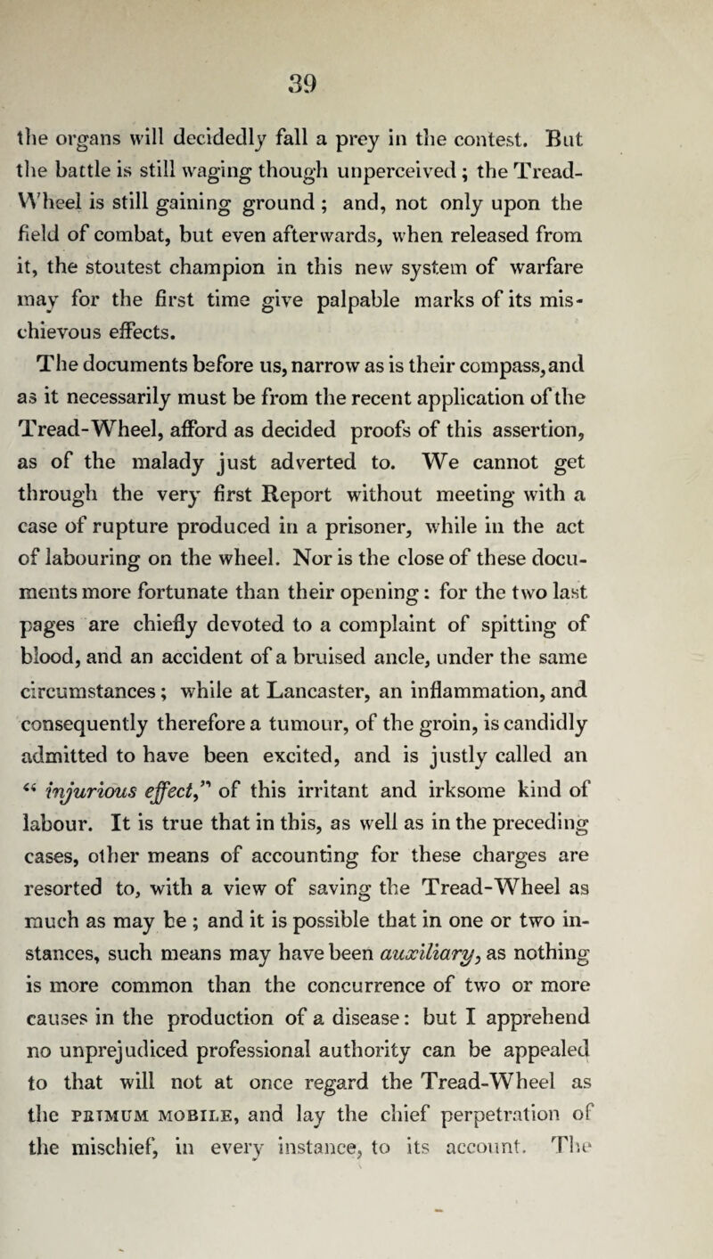 the organs will decidedly fall a prey in the contest. But the battle is still waging though unperceived ; the Tread- Wheel is still gaining ground ; and, not only upon the field of combat, but even afterwards, when released from it, the stoutest champion in this new system of warfare may for the first time give palpable marks of its mis¬ chievous effects. The documents before us, narrow as is their compass,and as it necessarily must be from the recent application of the Tread-Wheel, afford as decided proofs of this assertion, as of the malady just adverted to. We cannot get through the very first Report without meeting with a case of rupture produced in a prisoner, while in the act of labouring on the wheel. Nor is the close of these docu¬ ments more fortunate than their opening: for the two last pages are chiefly devoted to a complaint of spitting of blood, and an accident of a bruised ancle, under the same circumstances; while at Lancaster, an inflammation, and consequently therefore a tumour, of the groin, is candidly admitted to have been excited, and is justly called an “ injurious effect,” of this irritant and irksome kind of labour. It is true that in this, as well as in the preceding cases, other means of accounting for these charges are resorted to, with a view of saving the Tread-Wheel as much as may be ; and it is possible that in one or two in¬ stances, such means may have been auxiliary, as nothing is more common than the concurrence of two or more causes in the production of a disease: but I apprehend no unprejudiced professional authority can be appealed to that will not at once regard the Tread-Wheel as the piitmum mobile, and lay the chief perpetration of the mischief, in every instance, to its account. The