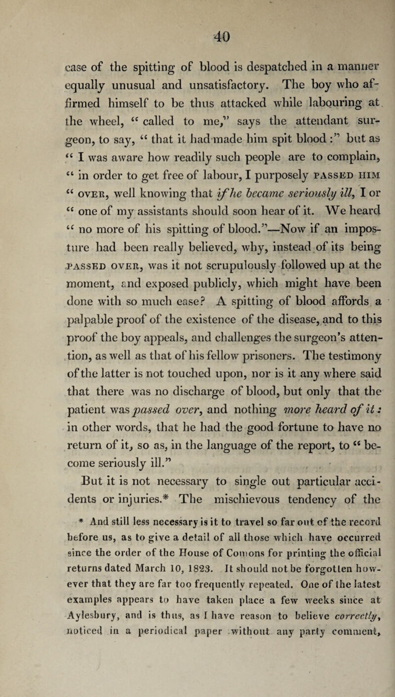 case of the spitting of blood is despatched in a manner equally unusual and unsatisfactory. The boy who af¬ firmed himself to be thus attacked while labouring at the wheel, <e called to me,” says the attendant sur¬ geon, to say, 6i that it had made him spit blood but as <{ I was aware how readily such people are to complain, ct in order to get free of labour, I purposely passed him “ over, well knowing that if he became seriously ill, I or “ one of my assistants should soon hear of it. We heard iC no more of his spitting of blood.”—Now if an impos¬ ture had been really believed, why, instead of its being passed over, was it not scrupulously followed up at the moment, and exposed publicly, which might have been done with so much ease? A spitting of blood affords a palpable proof of the existence of the disease, and to this proof the boy appeals, and challenges the surgeon’s atten¬ tion, as well as that of his fellow prisoners. The testimony of the latter is not touched upon, nor is it any where said that there was no discharge of blood, but only that the patient was passed over, and nothing more heard of it: in other words, that he had the good fortune to have no return of it, so as, in the language of the report, to <c be¬ come seriously ill.” But it is not necessary to single out particular acci¬ dents or injuries.* The mischievous tendency of the * And still less necessary is it to travel so far out of the record before us, as to give a detail of all those which have occurred since the order of the House of Comons for printing the official returns dated March 10, 1823. It should not be forgotten how¬ ever that they are far too frequently repeated. One of the latest examples appears to have taken place a few weeks since at Aylesbury, and is thus, as I have reason to believe correctly, noticed in a periodical paper without any party comment.