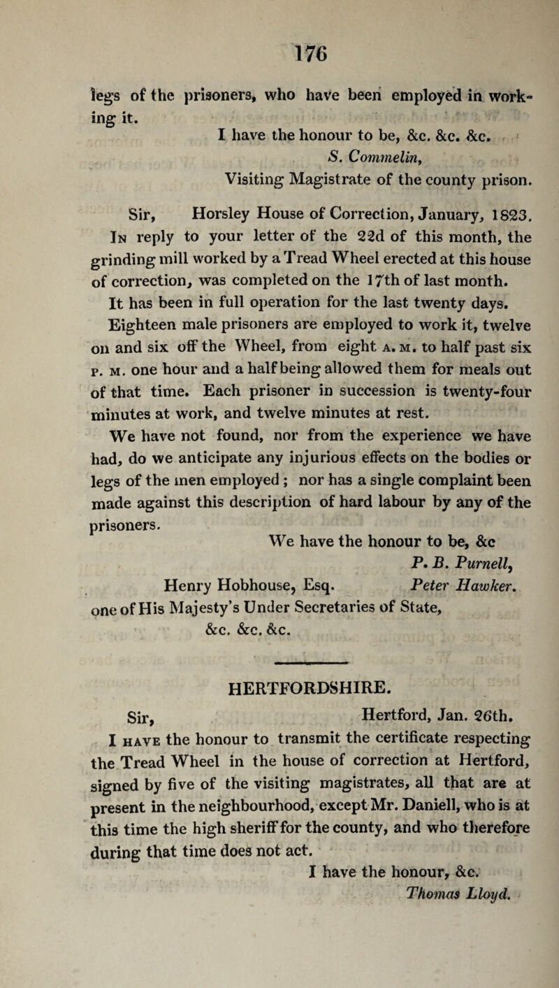 legs of the prisoners, who have been employed in work¬ ing it. I have the honour to be, &c. &c. &c. S. Commelin, Visiting Magistrate of the county prison. Sir, Horsley House of Correction, January, 1823. In reply to your letter of the 22d of this month, the grinding mill worked by a Tread Wheel erected at this house of correction, was completed on the 17th of last month. It has been in full operation for the last twenty days. Eighteen male prisoners are employed to work it, twelve on and six off the Wheel, from eight a. m. to half past six p. m. one hour and a half being allowed them for meals out of that time. Each prisoner in succession is twenty-four minutes at work, and twelve minutes at rest. We have not found, nor from the experience we have had, do we anticipate any injurious effects on the bodies or legs of the men employed ; nor has a single complaint been made against this description of hard labour by any of the prisoners. We have the honour to be, &c P. B. Purnell, Henry Hobhouse, Esq. Peter Hawker. one of His Majesty’s Under Secretaries of State, &c. &c. &c. HERTFORDSHIRE. Sir, Hertford, Jan. 26th. I have the honour to transmit the certificate respecting the Tread Wheel in the house of correction at Hertford, signed by five of the visiting magistrates, all that are at present in the neighbourhood, except Mr. Daniell, who is at this time the high sheriff for the county, and who therefore during that time does not act. I have the honour, &c. Thomas Lloyd.