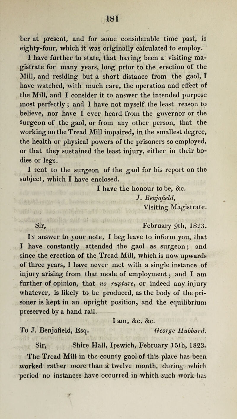 ber at present, and for some considerable time past, is eighty-four, which it was originally calculated to employ. I have further to state, that having been a visiting ma¬ gistrate for many years, long prior to the erection of the Mill, and residing but a short distance from the gaol, I have watched, with much care, the operation and effect of the Mill, and I consider it to answer the intended purpose most perfectly ; and 1 have not myself the least reason to believe, nor have I ever heard from the governor or the Surgeon of the gaol, or from any other person, that the working on the Tread Mill impaired, in the smallest degree, the health or physical powers of the prisoners so employed, or that they sustained the least injury, either in their bo¬ dies or legs. I sent to the surgeon of the gaol for his report on the subject, which I have enclosed. I have the honour to be, &c. J. Benjafield. Visiting Magistrate. Sir, February 9th, 1823. In answer to your note, I beg leave to inform you, that I have constantly attended the gaol as surgeon; and since the erection of the Tread Mill, which is now upwards of three years, I have never met with a single instance of injury arising from that mode of employment 5 and I am further of opinion, that no rupture, or indeed any injury whatever, is likely to be produced, as the body of the pri¬ soner is kept in an upright position, and the equilibrium preserved by a hand rail. I am, &c. &c. To J. Benj afield, Esq. George Hubbard. Sir, Shire Hall, Ipswich, February 15th, 1823. The Tread Mill in the county gaol of this place has been worked rather more than a twelve month, during which period no instances have occurred in which such work has