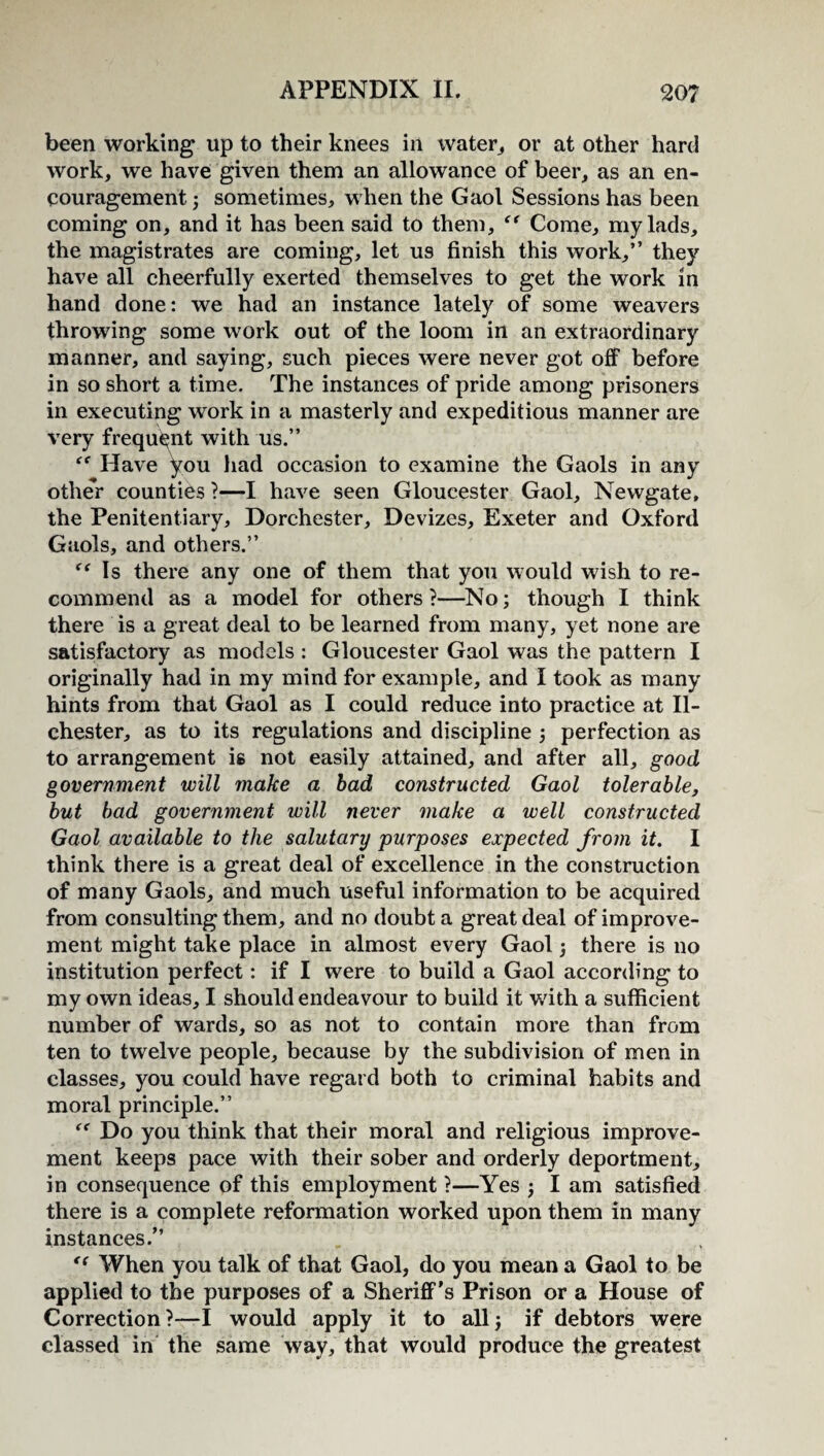 been working up to their knees in water,, or at other hard work, we have given them an allowance of beer, as an en¬ couragement ; sometimes, when the Gaol Sessions has been coming on, and it has been said to them, “ Come, my lads, the magistrates are coming, let U9 finish this work,” they have all cheerfully exerted themselves to get the work in hand done: we had an instance lately of some weavers throwing some work out of the loom in an extraordinary manner, and saying, such pieces were never got off before in so short a time. The instances of pride among prisoners in executing work in a masterly and expeditious manner are very frequent with us.” Have you had occasion to examine the Gaols in any other counties ?—I have seen Gloucester Gaol, Newgate, the Penitentiary, Dorchester, Devizes, Exeter and Oxford Gaols, and others.” Is there any one of them that you would wish to re¬ commend as a model for others?—No; though I think there is a great deal to be learned from many, yet none are satisfactory as models : Gloucester Gaol was the pattern I originally had in my mind for example, and I took as many hints from that Gaol as I could reduce into practice at II- chester, as to its regulations and discipline ; perfection as to arrangement is not easily attained, and after all, good government will make a bad constructed Gaol tolerable, but bad government will never make a well constructed Gaol available to the salutary purposes expected from it. I think there is a great deal of excellence in the construction of many Gaols, and much useful information to be acquired from consulting them, and no doubt a great deal of improve¬ ment might take place in almost every Gaol; there is no institution perfect: if I were to build a Gaol according to my own ideas, I should endeavour to build it with a sufficient number of wards, so as not to contain more than from ten to twelve people, because by the subdivision of men in classes, you could have regard both to criminal habits and moral principle.” “ Do you think that their moral and religious improve¬ ment keeps pace with their sober and orderly deportment, in consequence of this employment ?—Yes ; I am satisfied there is a complete reformation worked upon them in many instances.” (< When you talk of that Gaol, do you mean a Gaol to be applied to the purposes of a Sheriff's Prison or a House of Correction?—I would apply it to all; if debtors were classed in the same way, that would produce the greatest