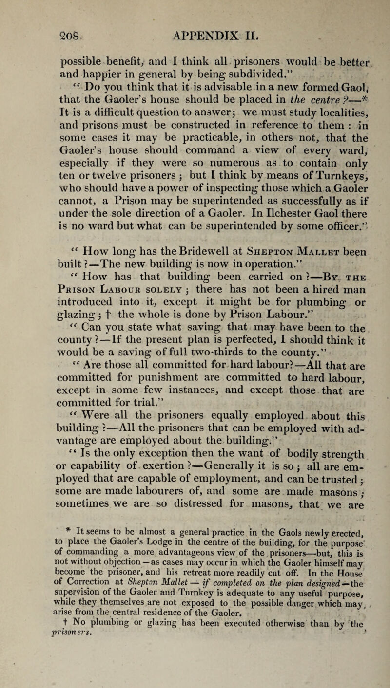 possible benefit, and I think all prisoners would be better and happier in general by being subdivided.” Do you think that it is advisable in a new formed Gaol, that the Gaoler’s house should be placed in the centre ?—* It is a difficult question to answer; we must study localities, and prisons must be constructed in reference to them : in some cases it may be practicable, in others not, that the Gaoler’s house should command a view of every ward, especially if they were so numerous as to contain only ten or twelve prisoners ; but I think by means of Turnkeys, who should have a power of inspecting those which a Gaoler cannot, a Prison may be superintended as successfully as if under the sole direction of a Gaoler. In Ilchester Gaol there is no ward but what can be superintended by some officer.” <c How long has the Bridewell at Shepton Mallet been built?—The new building is now in operation.” “ How has that building been carried on ?—By the Prison Labour solely ; there has not been a hired man introduced into it, except it might be for plumbing or glazing; f the whole is done by Prison Labour.” “ Can you state what saving that may have been to the county ?—If the present plan is perfected, I should think it would be a saving of full two-thirds to the county.” “ Are those all committed for hard labour?—All that are committed for punishment are committed to hard labour, except in some few instances, and except those that are committed for trial.” “ Were all the prisoners equally employed about this building ?—All the prisoners that can be employed with ad¬ vantage are employed about the building.” f‘ Is the only exception then the want of bodily strength or capability of exertion ?—Generally it is so ; all are em¬ ployed that are capable of employment, and can be trusted ; some are made labourers of, and some are made masons ; sometimes we are so distressed for masons, that we are * It seems to be almost a general practice in the Gaols newly erected, to place the Gaoler’s Lodge in the centre of the building, for the purpose of commanding a more advantageous view of the prisoners—but, this is not without objection —as cases may occur in which the Gaoler himself may become the prisoner, and his retreat more readily cut off. In the House of Correction at Shepton Mallet— if completed on the plan designed — the supervision of the Gaoler and Turnkey is adequate to any useful purpose, while they themselves are not exposed to the possible danger which may, arise from the central residence of the Gaoler. t No plumbing or glazing has been executed otherwise than by the prisoners.