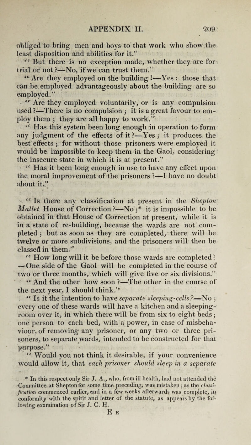 obliged to bring men and boys to that work who show the least disposition and abilities for it.” But there is no exception made, whether they are for trial or not?—No, if we can trust them.” “ Are they employed on the building !—Yes : those that can be employed advantageously about the building are so employed.” Are they employed voluntarily, or is any compulsion used ?—There is no compulsion ; it is a great favour to em¬ ploy them ; they are all happy to work.” - Has this system been long enough in operation to form any judgment of the effects of it?—Yes 5 it produces the best effects 5 for without those prisoners were employed it would be impossible to keep them in the Gaol, considering the insecure state in which it is at present.” “ Has it been long enough in use to have any effect upon the moral improvement of the prisoners ?—I have no doubt about it.” <( Is there any classification at present in the Shepton Mallet House of Correction?—No;* it is impossible to be obtained in that House of Correction at present, while it is in a state of re-building, because the wards are not com¬ pleted ; but as soon as they are completed, there will be twelve or more subdivisions, and the prisoners will then be classed in them.” “ How long will it be before those wards are completed ? — One side of the Gaol will be completed in the course of two or three months, which will give five or six divisions.” And the other how soon ?—The other in the course of the next year, I should think.’’ “■ Is it the intention to have separate sleeping-cells?—No ; every one of these wards will have a kitchen and a sleeping- room over it, in which there will be from six to eight beds; one person to each bed, with a power, in case of misbeha¬ viour, of removing any prisoner, or any two or three pri¬ soners, to separate wards, intended to be constructed for that purpose.” Would you not think it desirable, if your convenience would allow it, that each prisoner should sleep in a separate * In this respect only Sir J. A., who, from ill health, had not attended the Committee at Shepton for some time preceding, was mistaken; as the classi- Jication commenced earlier, and in a few weeks afterwards was complete, in conformity with the spirit and letter of the statute, as appears by the fol¬ lowing examination of Sir J. C. H. E E