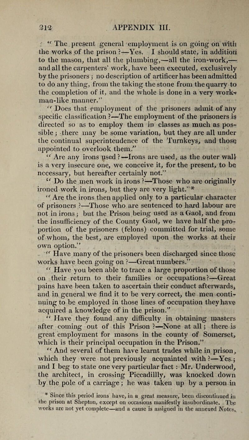 t( The present general employment is on going on With the works of the prison ?—Yes. I should state, in addition to the mason, that all the plumbing,—all the iron-work,— and all the carpenters’ work, have been executed, exclusively by the prisoners ; no description of artificer has been admitted to do any thing, from the taking the stone from the quarry to the completion of it, and the whole is done in a very work' man-like manner.” ee Does that employment of the prisoners admit of any specific classification ?—The employment of the prisoners is directed so as to employ them in classes as much as pos¬ sible ) there may be some variation, but they are all under the continual superinteudence of the Turnkeys, and thosQ appointed to overlook them.” “ Are any irons used ?—Irons are used, as the outer wall is a very insecure one, we conceive it, for the present, to be necessary, but hereafter certainly not.” 6c Do the men work in irons ?-—Those who are originally ironed work in irons, but they are very light.”* “ Are the irons then applied only to a particular character of prisoners ?—Those who are sentenced to hard labour are not in irons 5 but the Prison being used as a Gaol, and from the insufficiency of the County Gaol, we have half the pro¬ portion of the prisoners (felons) committed for trial, some of whom, the best, are employed upon the works at their own option.” “ Have many of the prisoners been discharged since those works have been going on ?—Great numbers.” “Have you been able to trace a large proportion of those on their return to their families or occupations?-—Great pains have been taken to ascertain their conduct afterwards, and in general we find it to be very correct, the men conti¬ nuing to be employed in those lines of occupation they have acquired a knowledge of in the prison.” “ Have they found any difficulty in obtaining masters after coming out of this Prison ?—None at all; there is great employment for masons in the county of Somerset, which is their principal occupation in the Prison.” f< And several of them have learnt trades while in prison, which they were not previously acquainted with?—Yes.; and I beg to state one very particular fact : Mr. Underwood, the architect, in crossing Piccadillly, was knocked down by the pole of a carriage; he was taken up by a person in * Since this period irons have, in a great measure, been discontinued in the prison at Shepton, except on occasions manifestly insubordinate. The works are not yet complete—and a cause is assigned in the annexed Notes,