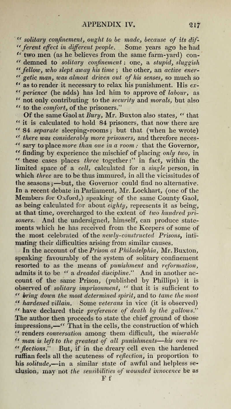 (e solitary confinement, ought to be made, because of its dif- (e fevent effect in different people. Some years ago he had t( two men (as he believes from the same farm-yard) con- <e demned to solitary confinement: one, a stupid, sluggish “ fellow, who slept away his time ; the other, an active ener- “ getic man, was almost driven out of his senses, so much so “ as to render it necessary to relax his punishment. His ex- <e perience (he adds) has led him to approve of labour, as “ not only contributing to the security and morals, but also “ to the comfort, of the prisoners.” Of the same Gaol at Bury, Mr. Buxton also states, “ that “ it is calculated to hold 84 prisoners, that now there are 84 separate sleeping-rooms j but that (when he wrote) there was considerably more prisoners, and therefore neces- sary to place more than one in a room: that the Governor, et finding by experience the mischief of placing only two, in these cases places three together:” in fact, within the limited space of a cell, calculated for a single person, in which three are to be thus immured, in all the vicissitudes of the seasons j—but, the Governor could find no alternative. In a recent debate in Parliament, Mr. Lockhart, (one of the Members for Oxford,) speaking of the same County Gaol, as being calculated for about eighty, represents it as being*, at that time, overcharged to the extent of two hundred pri¬ soners. And the undersigned, himself, can produce state¬ ments which he has received from the Keepers of some of the most celebrated of the newly-constructed Prisons, inti¬ mating their difficulties arising from similar causes. In the account of the Prison at Philadelphia, Mr. Buxton, speaking favourably of the system of solitary confinement resorted to as the means of punishment and reformation, admits it to be <e a dreaded discipline. And in another ac¬ count of the same Prison, (published by Phillips) it is observed of solitary imprisonment, “ that it is sufficient to “ bring down the most determined spirit, and to tame the most Cf hardened villain. Some veterans in vice (it is observed) “ have declared their preference of death by the gallows. The author then proceeds to state the chief ground of those impressions,—That in the cells, the construction of which “ renders conversation among them difficult, the miserable “ man is left to the greatest of all punishments—his own re- “ flections. But, if in the dreary cell even the hardened ruffian feels all the acuteness of reflection, in proportion to his solitude,—in a similar state of awful and helpless se¬ clusion, may not the sensibilities of wounded innocence be as F f