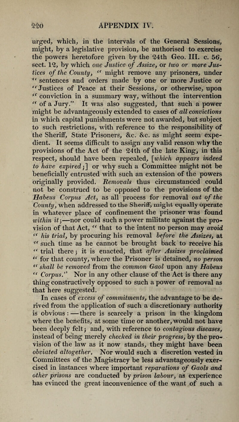 urged, which, in the intervals of the General Sessions, might, by a legislative provision, be authorised to exercise the powers heretofore given by the 24th Geo. III. c. 56, sect. 12, by which one Justice of Assize, or two or more Jus¬ tices of the County, might remove any prisoners, under ** sentences and orders made by one or more Justice or “ Justices of Peace at their Sessions, or otherwise, upon (C conviction in a summary way, without the intervention “ of a Jury.” It was also suggested, that such a power might be advantageously extended to cases of all convictions in which capital punishments were not awarded, but subject to such restrictions, with reference to the responsibility of the Sheriff, State Prisoners, &c. &c. as might seem expe¬ dient. It seems difficult to assign any valid reason why the provisions of the Act of the 24 th of the late King, in this respect, should have been repealed, [which appears indeed to have expired;] or why such a Committee might not be beneficially entrusted with such an extension of the powers originally provided. Removals thus circumstanced could not be construed to be opposed to the provisions of the Habeus Corpus Act, as all process for removal out of the County, when addressed to the Sheriff, might equally operate in whatever place of confinement the prisoner was found within it ;—nor could such a power militate against the pro¬ vision of that Act, that to the intent no person may avoid fC his trial, by procuring his removal before the Assizes, at “ such time as he cannot be brought back to receive his trial there; it is enacted, that after Assizes proclaimed “ for that county, where the Prisoner is detained, no person “ shall be removed from the common Gaol upon any Habeus “ Corpus.” Nor in any other clause of the Act is there any thing constructively opposed to such a power of removal as that here suggested. In cases of excess of commitmen ts, the advantage to be de¬ rived from the application of such a discretionary authority is obvious : — there is scarcely a prison in the kingdom where the benefits, at some time or another, would not have been deeply felt; and, with reference to contagious diseases, instead of being merely checked in their progress, by the pro¬ vision of the law as it now stands, they might have been obviated altogether. Nor would such a discretion vested in Committees of the Magistracy be less advantageously exer¬ cised in instances where important reparations of Gaols and other prisons are conducted by prison labour, as experience has evinced the great inconvenience of the want of such a