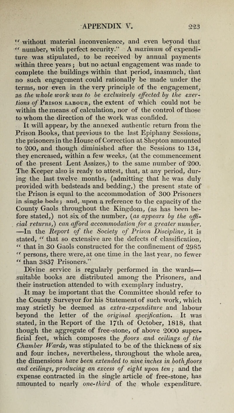 rf without material inconvenience, and even beyond that tc number, with perfect security.” A maximum of expendi¬ ture was stipulated, to be received by annual payments within three years; but no actual engagement was made to complete the buildings within that period, inasmuch, that no such engagement could rationally be made under the terms, nor even in the very principle of the engagement, as the whole work was to be exclusivehj effected by the exer¬ tions of Prison labour, the extent of which could not be within the means of calculation, nor of the control of those to whom the direction of the work was confided. It will appear, by the annexed authentic return from the Prison Books, that previous to the last Epiphany Sessions, the prisoners in the House of Correction at Shepton amounted to 200, and though diminished after the Sessions to 134, they encreased, within a few weeks, (at the commencement of the present Lent Assizes,) to the same number of 200. The Keeper also is ready to attest, that, at any period, dur¬ ing the last twelve months, (admitting that he was duly provided with bedsteads and bedding,) the present state of the Prison is equal to the accommodation of 300 Prisoners in single beds; and, upon a reference to the capacity of the County Gaols throughout the Kingdom, (as has been be¬ fore stated,) not six of the number, (as appears by the offi¬ cial returns,) can afford accommodation for a greater number. -—In the Report of the Society of Prison Discipline, it is stated, that so extensive are the defects of classification, “ that in 30 Gaols constructed for the confinement of 2985 “ persons, there were, at one time in the last year, no fewer “ than 383? Prisoners.” Divine service is regularly performed in the wards— suitable books are distributed among the Prisoners, and their instruction attended to with exemplary industry. It may be important that the Committee should refer to the County Surveyor for his Statement of such work, which may strictly be deemed as extra-expenditure and labour beyond the letter of the original specification. It was stated, in the Report of the 17th of October, 1818, that though the aggregate of free-stone, of above 2000 super¬ ficial feet, which composes the floors and ceilings of the Chamber Wards, was stipulated to be of the thickness of six and four inches, nevertheless, throughout the whole area, the dimensions have been extended to nine inches in both floors and ceilings, producing an excess of eight upon ten; and the expense contracted in the single article of free-stone, has amounted to nearly one-third of the whole expenditure.