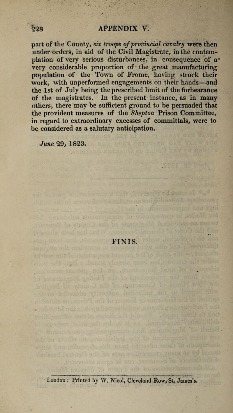 part of the County, six troops of provincial cavalry were then under orders, in aid of the Civil Magistrate, in the contem¬ plation of very serious disturbances, in consequence of a* very considerable proportion of the great manufacturing population of the Town of Frome, having struck their work, with unperformed engagements on their hands—and the 1st of July being the prescribed limit of the forbearance of the magistrates. In the present instance, as in many others, there may be sufficient ground to be persuaded that the provident measures of the Shepton Prison Committee, in regard to extraordinary excesses of committals, were to be considered as a salutary anticipation. June 29, 1823. FINIS. London : Printed by W. Nicol, Cleveland Row., St. James’s.