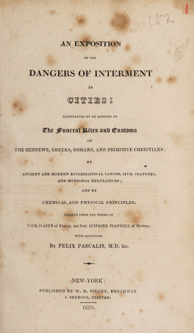 AN EXPOSITION OP THE DANGERS OF INTERMENT • • • IN * • ©atTinsi ILLUSTRATED BY AN ACCOUNT OP * ®fte jFttitcral lU'tcs anil (Customs OE THE HEBREWS, GREEKS* ROMANS, AND PRIMITIVE CHRISTIANS * BY ANCIENT AND MODERN ECCLESIASTICAL CANONS, CIVIL STATUTES', AND MUNICIPAL REGULATIONS ; AND BY CHEMICAL AND PHYSICAL PRINCIPLES. CHIEFLY F&.OM THE WOHKS OF VICQ, D’AZYR of France, and Prof. SCIPIONE PIATTOLI, of Modena; WITH ADDITIONS By FELIX PASCALIS, M.D. he. NEW-YORK : PUBLISHED BY W. B. GILLEY, BROADWAY J. SEYMOUR, PRINTER, 1823