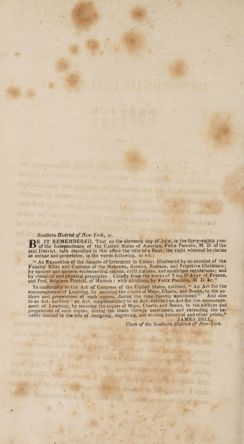 Southern DUtrist of New-York, ss. BE IT REMEMBERED, That on the eleventh day of July, in the forty-eighth year of the Independence of the United States of America, Felix Pascalis, M. D. of the said District, hath deposited in this office the title of a Book, the right whereof he claims ns author and proprietor, in the words following, to wit: “ An Exposition of the dangers of Interment in Cities: illustrated by an account of the Funeral Rites and Customs of the Hebrews, Greeks, Romans, and Primitive Christians; by ancient and modern ecclesiastical canons, civil statutes, and municipal regulations; and by chemical and physical principles Chiefly from the works of Vicq D’Azyr of France, and Prof. Scipione riattoli, of Modena ; with additions, by Felix Pascalis, M D. fee.” In conformity to the Act of Congress of the United States, entitled, “ An Act for the encouragement of Learning, by securing the copies of Maps, Charts, and Books, to the au¬ thors and proprietors of such copies, during the time therein mentioned.” And also to an Act, entitled “ an Act, supplementary to an Act, entitled an Act for the encourage¬ ment of Learning, by securing the copies of Maps, Charts, and Books, to the authors and proprietors of such copies, during the times therein mentioned, and extending the be¬ nefits thereof to the arts of designing, engraving, and etching historical and other prints,’* JAMES DILL, Clerk of the Southern Putrid of /Jew-York.