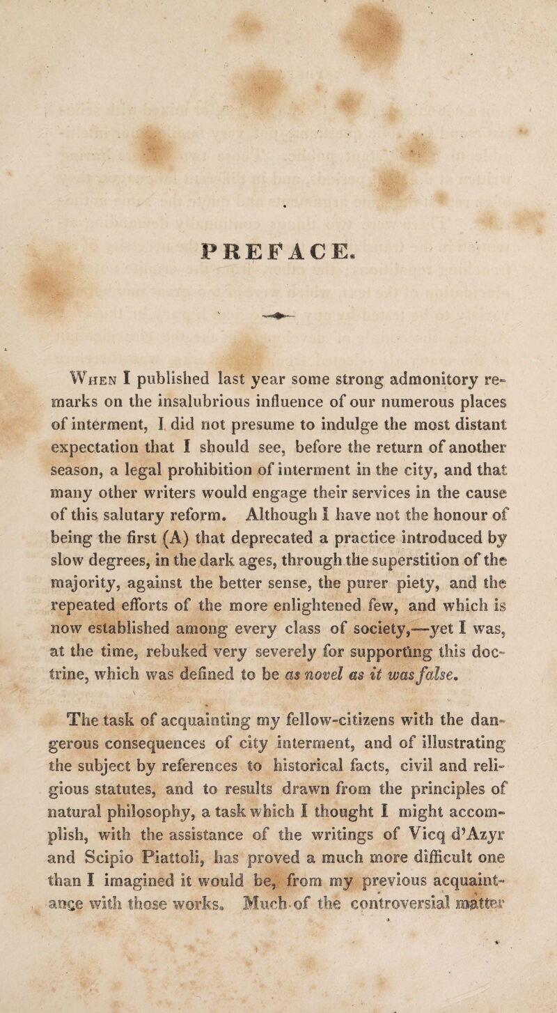 PREFACE. When I published last year some strong admonitory re¬ marks on the insalubrious influence of our numerous places of interment, I did not presume to indulge the most distant expectation that I should see, before the return of another season, a legal prohibition of interment in the city, and that many other writers would engage their services in the cause of this salutary reform. Although I have not the honour of being the first (A) that deprecated a practice introduced by slow degrees, in the dark ages, through the superstition of the majority, against the better sense, the purer piety, and the repeated efforts of the more enlightened few, and which is now established among every class of society,—yet I was, at the time, rebuked very severely for supporting this doc¬ trine, which was defined to be as novel as it was false. \ The task of acquainting my fellow-citizens with the dan¬ gerous consequences of city interment, and of illustrating the subject by references to historical facts, civil and reli¬ gious statutes, and to results drawn from the principles of natural philosophy, a task which 1 thought 1 might accom¬ plish, with the assistance of the writings of Vicq cPAzyr and Scipio Piattoli, has proved a much more difficult one than I imagined it would be, from my previous acquaint- * •atige with those works. Much-of the controversial matter