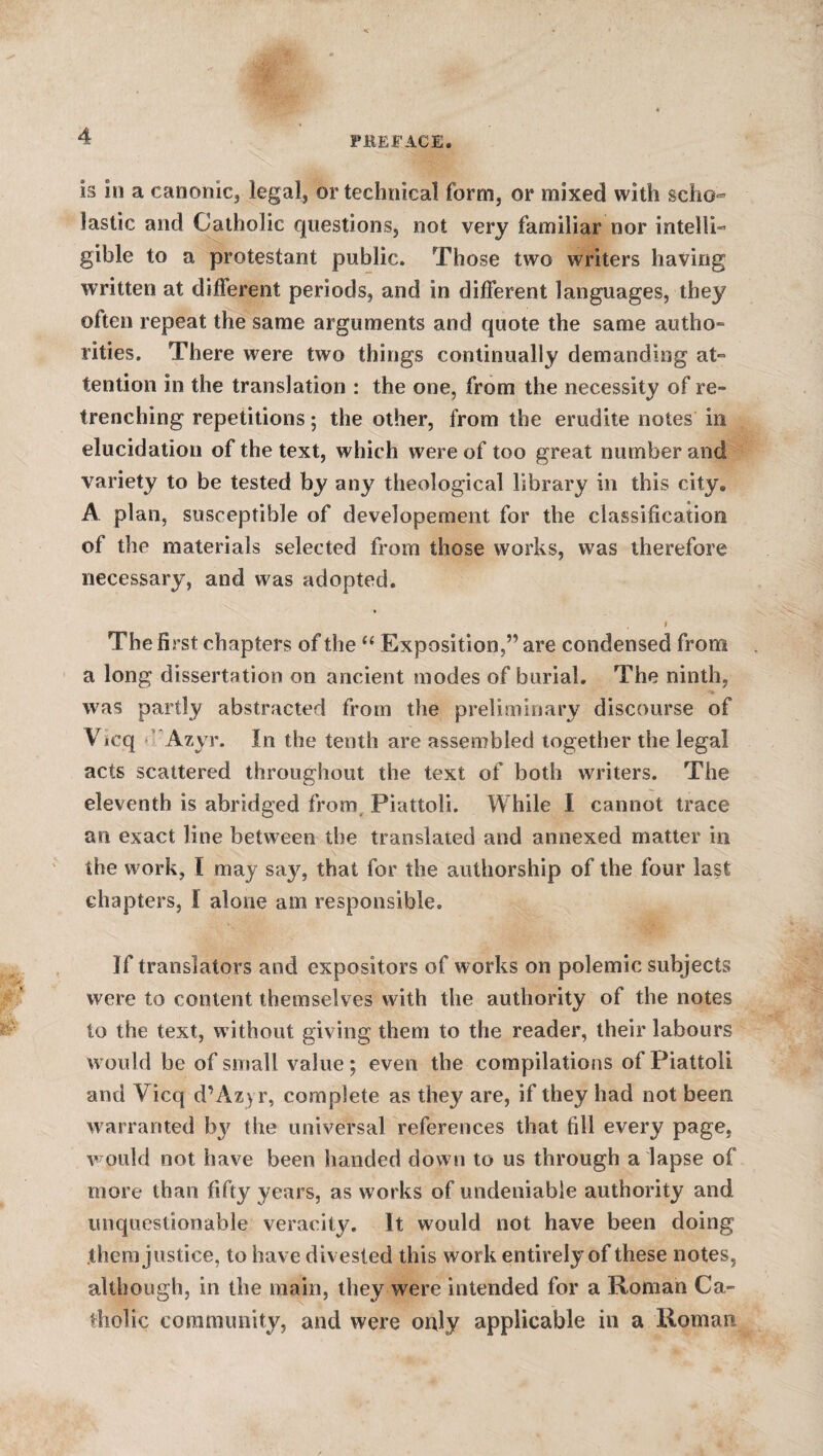 is in a canonic, legal, or technical form, or mixed with scho¬ lastic and Catholic questions, not very familiar nor intelli¬ gible to a protestant public. Those two writers having written at diflerent periods, and in different languages, they often repeat the same arguments and quote the same autho¬ rities. There were two things continually demanding at¬ tention in the translation : the one, from the necessity of re¬ trenching repetitions; the other, from the erudite notes in elucidation of the text, which were of too great number and variety to be tested by any theological library in this city. A plan, susceptible of developement for the classification of the materials selected from those works, w7as therefore necessary, and was adopted. I Thefi rst chapters of the “ Exposition ,” are condensed from a long dissertation on ancient modes of burial. The ninth, was partly abstracted from the preliminary discourse of Vicq Azyr. In the tenth are assembled together the legal acts scattered throughout the text of both writers. The eleventh is abridged from Piattoii. While I cannot trace an exact line between the translated and annexed matter in the work, 1 may say, that for the authorship of the four last chapters, I alone am responsible. If translators and expositors of works on polemic subjects were to content themselves with the authority of the notes to the text, without giving them to the reader, their labours would he of small value; even the compilations of Piattoii and Vicq d’Azyr, complete as they are, if they had not been warranted by the universal references that fill every page, would not have been handed down to us through a lapse of more than fifty years, as works of undeniable authority and unquestionable veracity. It would not have been doing them justice, to have divested this work entirely of these notes, although, in the main, they were intended for a Roman Ca¬ tholic community, and were only applicable in a Roman