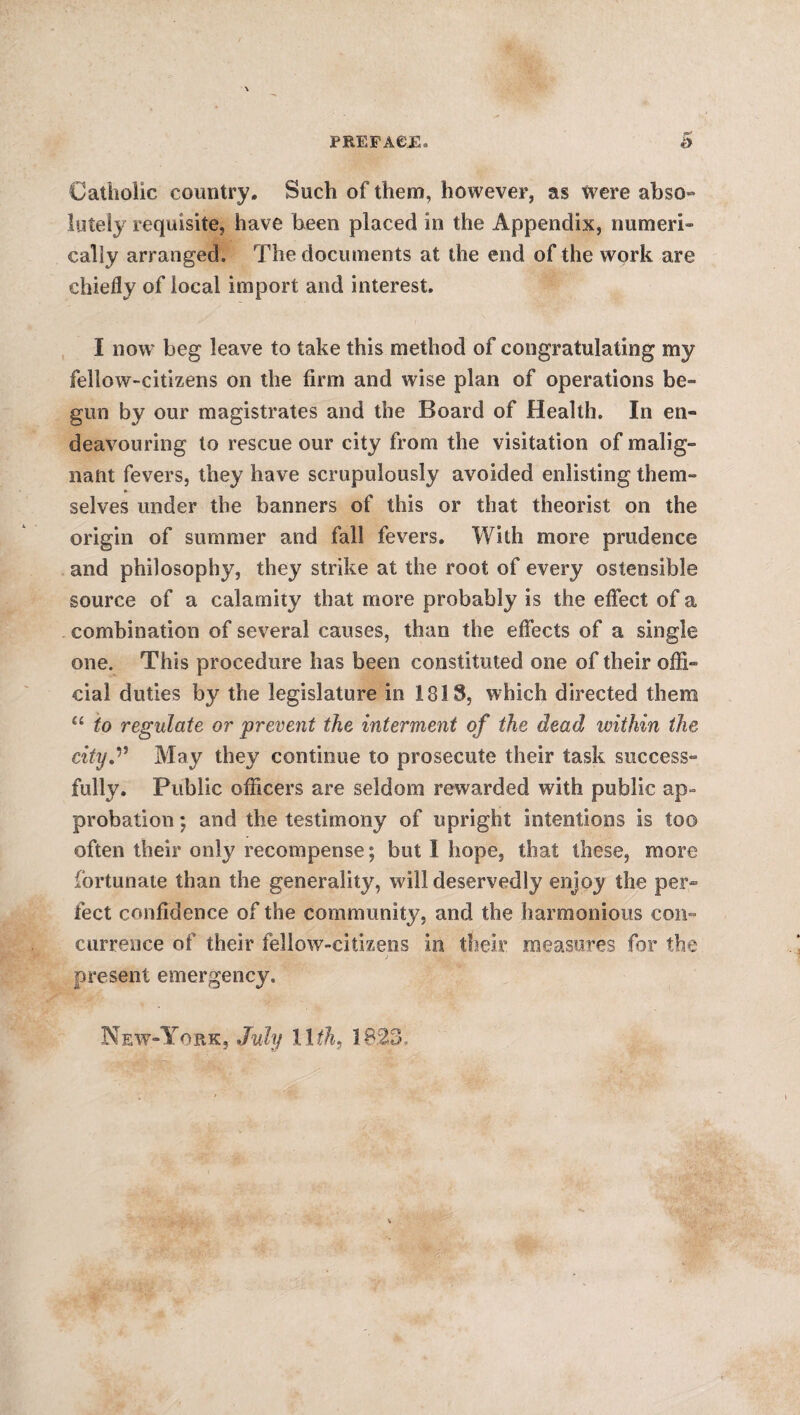 Catholic country. Such of them, however, as Were abso¬ lutely requisite, have been placed in the Appendix, numeri¬ cally arranged. The documents at the end of the work are chiefly of local import and interest. I now beg leave to take this method of congratulating my fellow-citizens on the firm and wise plan of operations be¬ gun by our magistrates and the Board of Health. In en¬ deavouring to rescue our city from the visitation of malig¬ nant fevers, they have scrupulously avoided enlisting them¬ selves under the banners of this or that theorist on the origin of summer and fall fevers. With more prudence and philosophy, they strike at the root of every ostensible source of a calamity that more probably is the effect of a combination of several causes, than the effects of a single one. This procedure has been constituted one of their offi¬ cial duties by the legislature in 1318, which directed them “ to regulate or prevent the interment of the dead ivithin the city.1- May they continue to prosecute their task success¬ fully. Public officers are seldom rewarded with public ap¬ probation ; and the testimony of upright intentions is too often their only recompense; but I hope, that these, more fortunate than the generality, will deservedly enjoy the per¬ fect confidence of the community, and the harmonious con¬ currence of their fellow-citizens in their measures for the present emergency. New-York, July 11 $h9 18.23.