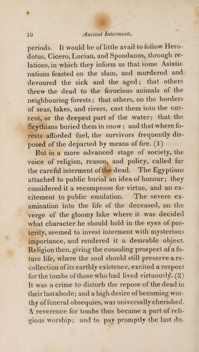 periods. It would be of little avail to follow Hero¬ dotus, Cicero, Lucian, and Spondanus, through re¬ lations, in which they inform us that some Asiatic nations feasted on the slam, and murdered and devoured the sick and the aged; that others threw the dead to the ferocious animals of the neighbouring forests; that others, on the borders of seas, lakes, and rivers, cast them into the cur¬ rent, or the deepest part of the water; that the Scythians buried them in snow; and that where fo¬ rests afforded fuel, the survivors frequently dis¬ posed of the departed by means of fire. (1) But in a more advanced stage of society, the voice of religion, reason, and policy, called for the careful interment of the dead. The Egyptians attached to public burial an idea of honour; they considered it a recompense for virtue, and an ex¬ citement to public emulation. The severe ex¬ amination into the life of the deceased, on the verge of the gloomy lake where it was decided what character he should hold in the eyes of pos¬ terity, seemed to invest interment with mysterious importance, and rendered it a desirable object. Religion then, giving the consoling prospect of a fu¬ ture life, where the soul should still preserve a re¬ collection of its earthly existence, excited a respect for the tombs of those who had lived virtuously. (2) It was a crime to disturb the repose of the dead in their last abode; and a high desire of becoming wor¬ thy of funeral obsequies, was universally cherished. A reverence for tombs thus became a part of reli¬ gious worship; and to pay promptly the last du-