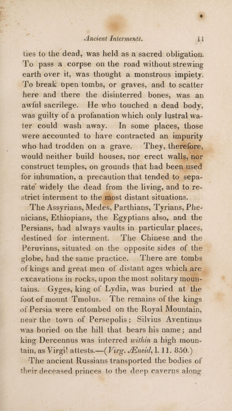 ties to the dead, was held as a sacred obligation. To pass a corpse on the road without strewing earth over it, was thought a monstrous impiety. To break open tombs, or graves, and to scatter here and there the disinterred bones, was an awful sacrilege. He who touched a dead body, was guilty of a profanation which only lustra! wa¬ ter could wash away. In some places, those were accounted to have contracted an impurity who had trodden on a grave. They, therefore, would neither build houses, nor erect walls, nor construct temples, on grounds that had been used for inhumation, a precaution that tended to sepa¬ rate widely the dead from the living, and to re¬ strict interment to the most distant situations. The Assyrians, Medes, Parthians, Tyrians, Phe- nicians, Ethiopians, the Egyptians also, and the Persians, had always vaults in particular places, destined for interment. The Chinese and the Peruvians, situated on the opposite sides of the globe, had the same practice. There are tombs of kings and great men of distant ages which are excavations in rocks, upon the most solitary moun¬ tains. Gyges, king of Lydia, was buried at the foot of mount Tmolus. The remains of the kings of Persia were entombed on the Royal Mountain, near the town of Persepolis; Silvios Aventinus was buried on the hill that bears his name; and king Dercennus was interred ivithin a high moun¬ tain, as Virgil attests.—( Virg. JEneid, L 31. 850. ) The ancient Russians transported the bodies of their deceased princes to the deep caverns along