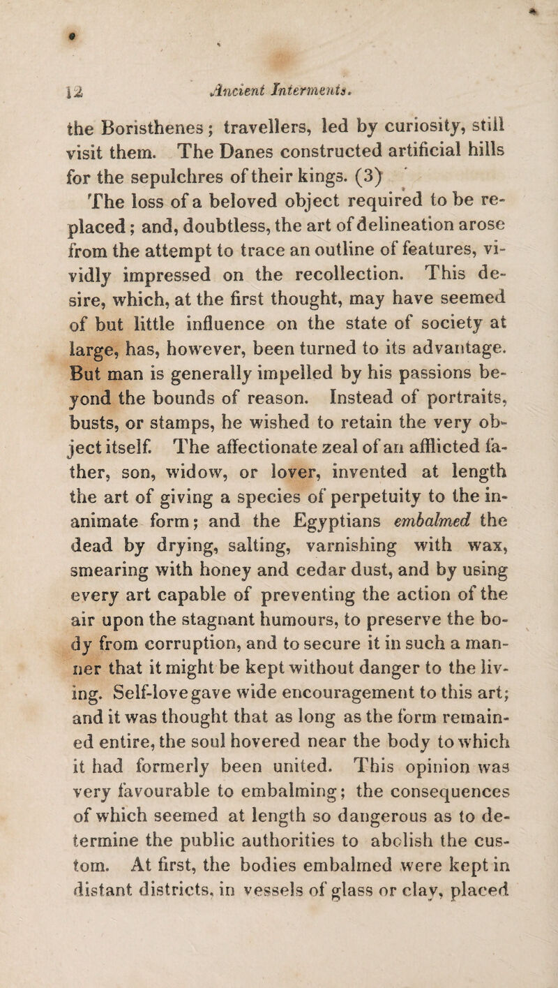 the Boristhenes; travellers, led by cariosity, still visit them. The Danes constructed artificial hills for the sepulchres of their kings. (3) The loss of a beloved object required to be re¬ placed ; and, doubtless, the art of delineation arose from the attempt to trace an outline of features, vi¬ vidly impressed on the recollection. This de- sire, which, at the first thought, may have seemed of but little influence on the state of society at large, has, however, been turned to its advantage. But man is generally impelled by his passions be¬ yond the bounds of reason. Instead of portraits, busts, or stamps, he wished to retain the very ob¬ ject itself The affectionate zeal of an afflicted fa¬ ther, son, widow, or lover, invented at length the art of giving a species of perpetuity to the in¬ animate form 5 and the Egyptians embalmed the dead by drying, salting, varnishing with wax, smearing with honey and cedar dust, and by using every art capable of preventing the action of the air upon the stagnant humours, to preserve the bo¬ dy from corruption, and to secure it in such a man¬ ner that it might be kept without danger to the liv¬ ing. Self-love gave wide encouragement to this art; and it was thought that as long as the form remain¬ ed entire, the soul hovered near the body to which it had formerly been united. This opinion was very favourable to embalming; the consequences of which seemed at length so dangerous as to de¬ termine the public authorities to abolish the cus¬ tom. At first, the bodies embalmed were kept in distant districts, in vessels of glass or clay, placed