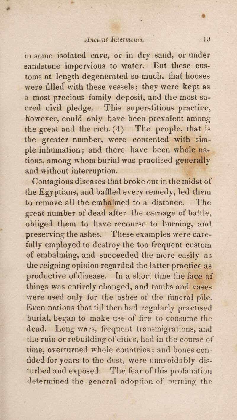 A ncient In term cuts* ]3 m some isolated cave, or in dry sand, or under sandstone impervious to water. But these cus¬ toms at length degenerated so much, that houses were filled with these vessels; they were kept as a most precious family deposit, and the most sa¬ cred civil pledge. This superstitious practice, however, could only have been prevalent among the great and the rich. (4) The people, that is the greater number, were contented with sim¬ ple inhumation; and there have been whole na¬ tions, among whom burial was practised generally and without interruption. Contagious diseases that broke out in the midst of the Egyptians, and baffled every remedy, led them to remove all the embalmed to a distance. The great number of dead after the carnage of battle, obliged them to have recourse to burning, and preserving the ashes. These examples were care¬ fully employed to destroy the too frequent custom of embalming, and succeeded the more easily as the reigning opinion regarded the latter practice as productive of disease. In a short time the face of things was entirely changed, and tombs and vases wrere used only for the ashes of the funeral pile. Even nations that till then had regularly practised burial, began to make use of fire to consume the dead. Long wars, frequent transmigrations, and the ruin or rebuilding of cities, had in the course of time, overturned wThole countries; and bones con¬ fided for years to the dust, were unavoidably dis¬ turbed and exposed. The fear of this profanation determined the general adoption of burning the