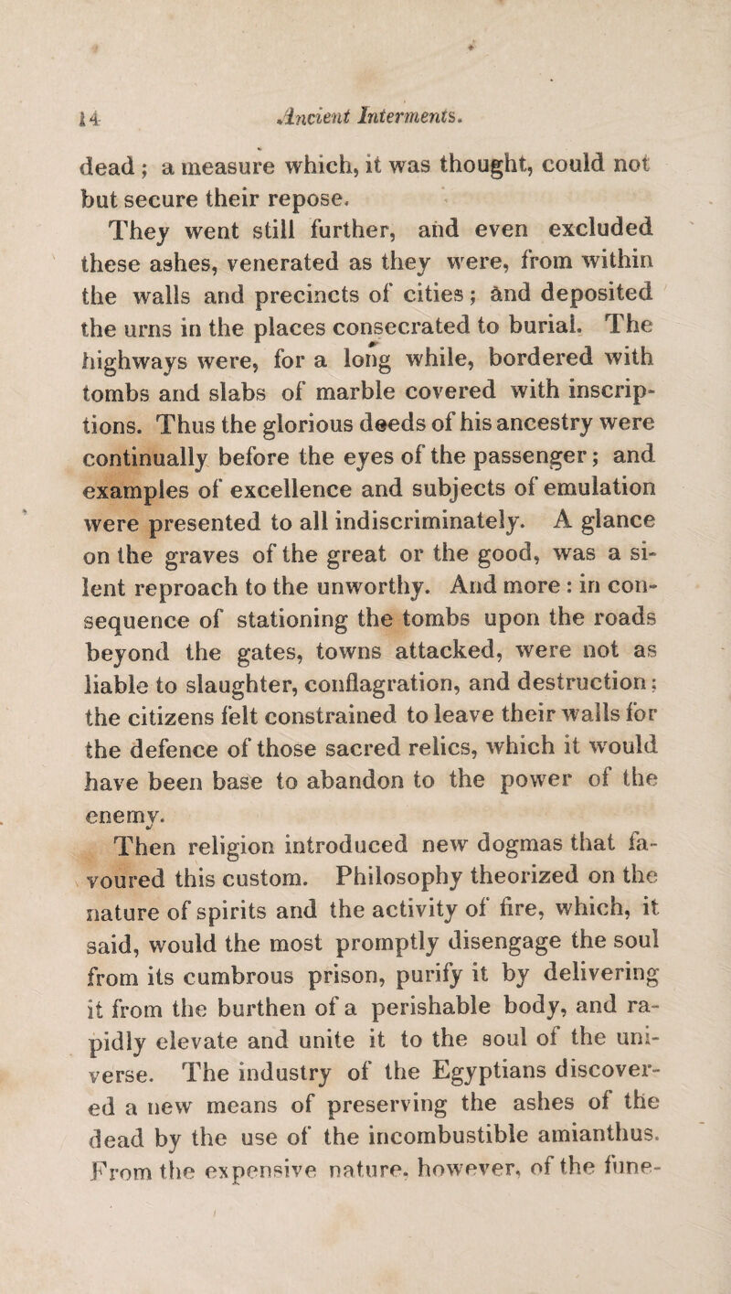 dead ; a measure which, it was thought, could not but secure their repose. They went still further, aiid even excluded these ashes, venerated as they were, from within the walls and precincts of cities; &nd deposited the urns in the places consecrated to buriah The highways were, for a long while, bordered with tombs and slabs of marble covered with inscrip¬ tions, Thus the glorious deeds of his ancestry were continually before the eyes of the passenger; and examples of excellence and subjects of emulation were presented to all indiscriminately. A glance on the graves of the great or the good, was a si» lent reproach to the unworthy. And more : in con¬ sequence of stationing the tombs upon the roads beyond the gates, towns attacked, were not as liable to slaughter, conflagration, and destruction ? the citizens felt constrained to leave their walls for the defence of those sacred relics, which it would have been base to abandon to the power of the enemy. Then religion introduced new dogmas that ia- voured this custom. Philosophy theorized on the nature of spirits and the activity of fire, which, it said, would the most promptly disengage the soul from its cumbrous prison, purify it by delivering it from the burthen of a perishable body, and ra¬ pidly elevate and unite it to the soul oi the uni¬ verse. The industry of the Egyptians discover¬ ed a new means of preserving the ashes of the dead by the use of the incombustible amianthus. From the expensive nature, however, of the fune- l