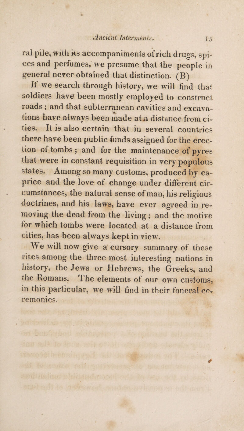 rai pile, with ks accompaniments of rich drugs, spi¬ ces and perfumes, we presume that the people in general never obtained that distinction, (B) li we search through history, we will find that soldiers have been mostly employed to construct roads ; and that subterranean cavities and excava¬ tions have always been made at a distance from ci¬ ties. It is also certain that in several countries there have been public funds assigned for the erec¬ tion of tombs ; and for the maintenance of pyres that were in constant requisition in very populous states. Among so many customs, produced by ca¬ price and the love of change under different cir¬ cumstances, the natural sense ol man, his religious doctrines, and his laws, have ever agreed in re¬ moving the dead from the living; and the motive lor which tombs were located at a distance from cities, has been always kept in view. We will now give a cursory summary of these rites among the three most interesting nations in history, the Jews or Hebrews, the Greeks, and the Romans. The elements of our own customs, in this particular, we will find in their funeral ce» remonies.