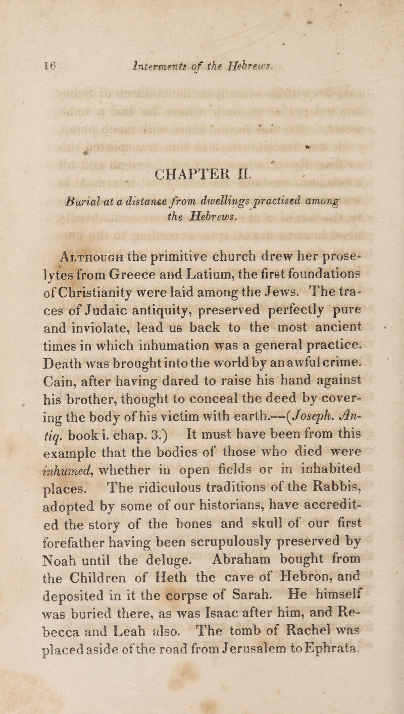 CHAPTER If. Burial at a distance from dwellings practised among the Hebrews. Although the primitive church drew her prose¬ lytes from Greece and Latium, the first foundations of Christianity were laid among the Jews. The tra¬ ces of Judaic antiquity, preserved perfectly pure and inviolate, lead us back to the most ancient times in which inhumation was a general practice. Death was brought into the world by an a wful crime. Cain, after having dared to raise his hand against his brother, thought to conceal the deed by cover¬ ing the body of his victim with earth.—-(Joseph. An- tiq. book i. chap. 3.) It must have been from this example that the bodies of those who died w^ere inhumed, whether in open fields or in inhabited places. The ridiculous traditions of the Rabbis, adopted by some of our historians, have accredit¬ ed the story of the bones and skull of our first forefather having been scrupulously preserved by Noah until the deluge. Abraham bought from the Children of Heth the cave of Hebron, and deposited in it the corpse of Sarah. He himself was buried there, as was Isaac after him, and Re¬ becca and Leah also. The tomb of Rachel was placed aside of the road from Jerusalem toEphrata