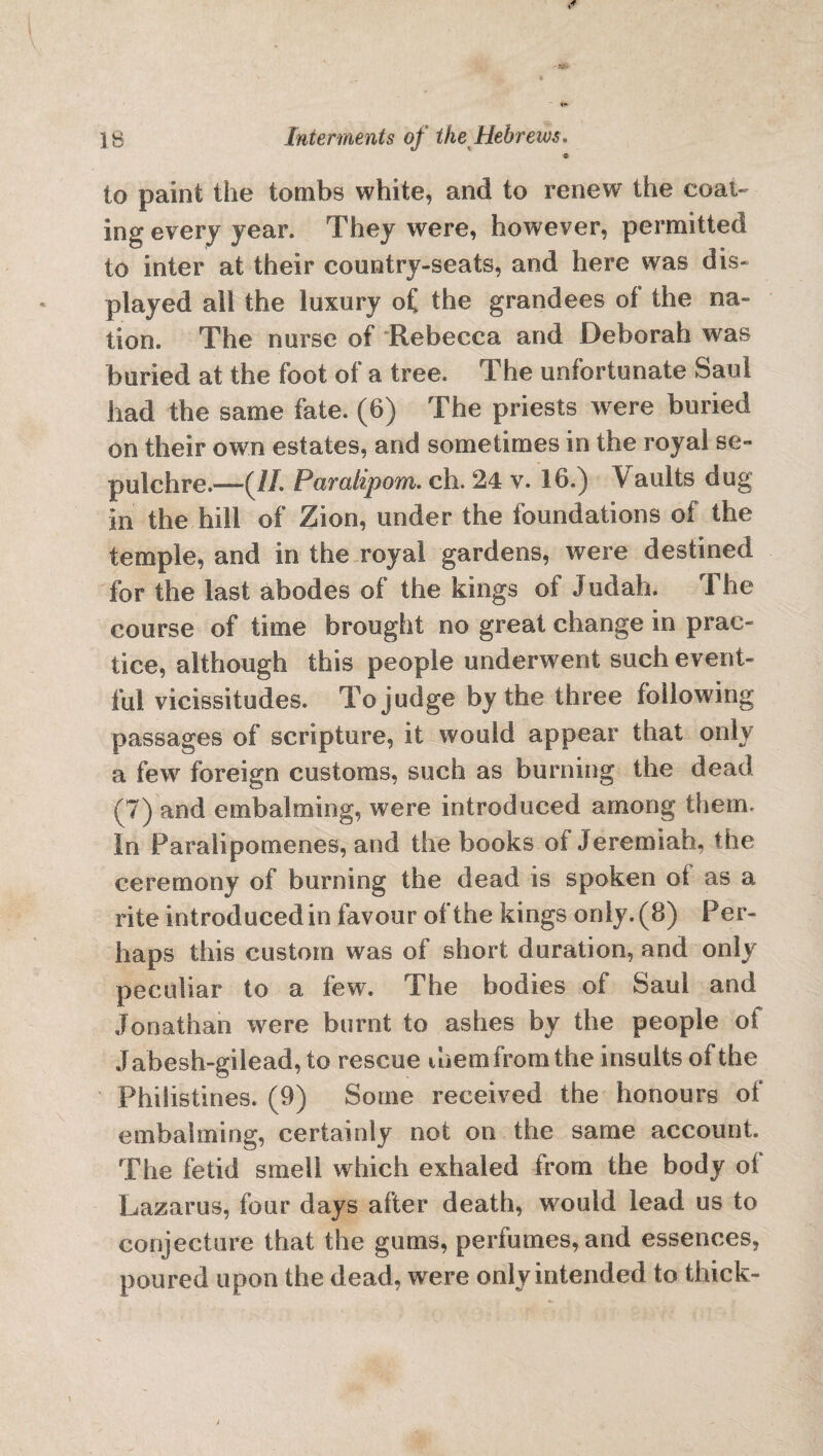 » io paint the tombs white, and to renew the coal¬ ing every year. They were, however, permitted to inter at their country-seats, and here was dis¬ played all the luxury of the grandees of the na¬ tion. The nurse of Rebecca and Deborah was buried at the foot of a tree. The unfortunate Saul had the same fate. (6) The priests were buried on their own estates, and sometimes in the royal se¬ pulchre.-^//. Paralipom. ch. 24 v. 16.) Vaults dug in the hill of Zion, under the foundations of the temple, and in the royal gardens, were destined for the last abodes of the kings of Judah. The course of time brought no great change in prac¬ tice, although this people underwent such event¬ ful vicissitudes. To judge by the three following passages of scripture, it would appear tnat only a few foreign customs, such as burning the dead (7) and embalming, were introduced among them. In Paralipomenes, and the books of Jeremiah, the ceremony of burning the dead is spoken of as a rite introduced in favour of the kings only. (8) Per¬ haps this custom was of short duration, and only peculiar to a few. The bodies of Saul and Jonathan were burnt to ashes by the people of J abesh-gilead, to rescue ihem from the insults of the Philistines. (9) Some received the honours of embalming, certainly not on the same account. The fetid smell which exhaled from the body of Lazarus, four days after death, would lead us to conjecture that the gums, perfumes, and essences, poured upon the dead, were only intended to thick-