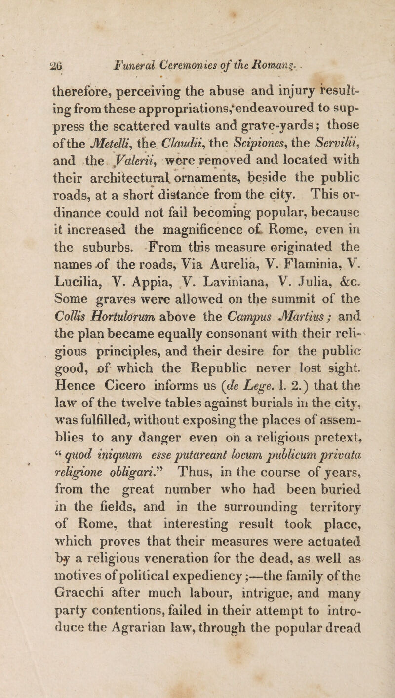 t • -• therefore, perceiving the abuse and injury result¬ ing from these appropriations,^endeavoured to sup¬ press the scattered vaults and grave-yards; those of the Metdli, the Claudii, the Scipiones, the Servility * * •*. and the Valerii, were removed and located with their architectural ornaments, beside the public roads, at a short distance from the city. This or- * dinance could not fail becoming popular, because it increased the magnificence of Rome, even in the suburbs. From this measure originated the names of the roads, Via Aurelia, V. Flaminia, V. Luciiia, V. Appia, V. Laviniana, V. Julia, &c. Some graves were allowed on the summit of the Collis Horiulorum above the Campus Martins; and the plan became equally consonant with their reli¬ gious principles, and their desire for the public good, of which the Republic never lost sight. Hence Cicero informs us (de Lege. 1. 2.) that the law of the twelve tables against burials in the city, w as fulfilled, without exposing the places of assem¬ blies to any danger even on a religious pretext, “ quod iniquum esse putareant locum, publicum privata religione obligari.” Thus, in the course of years, from the great number who had been buried in the fields, and in the surrounding territory of Rome, that interesting result took place, which proves that their measures were actuated by a religious veneration for the dead, as well as motives of political expediency;—the family of the Gracchi after much labour, intrigue, and many party contentions, failed in their attempt to intro¬ duce the Agrarian law, through the popular dread