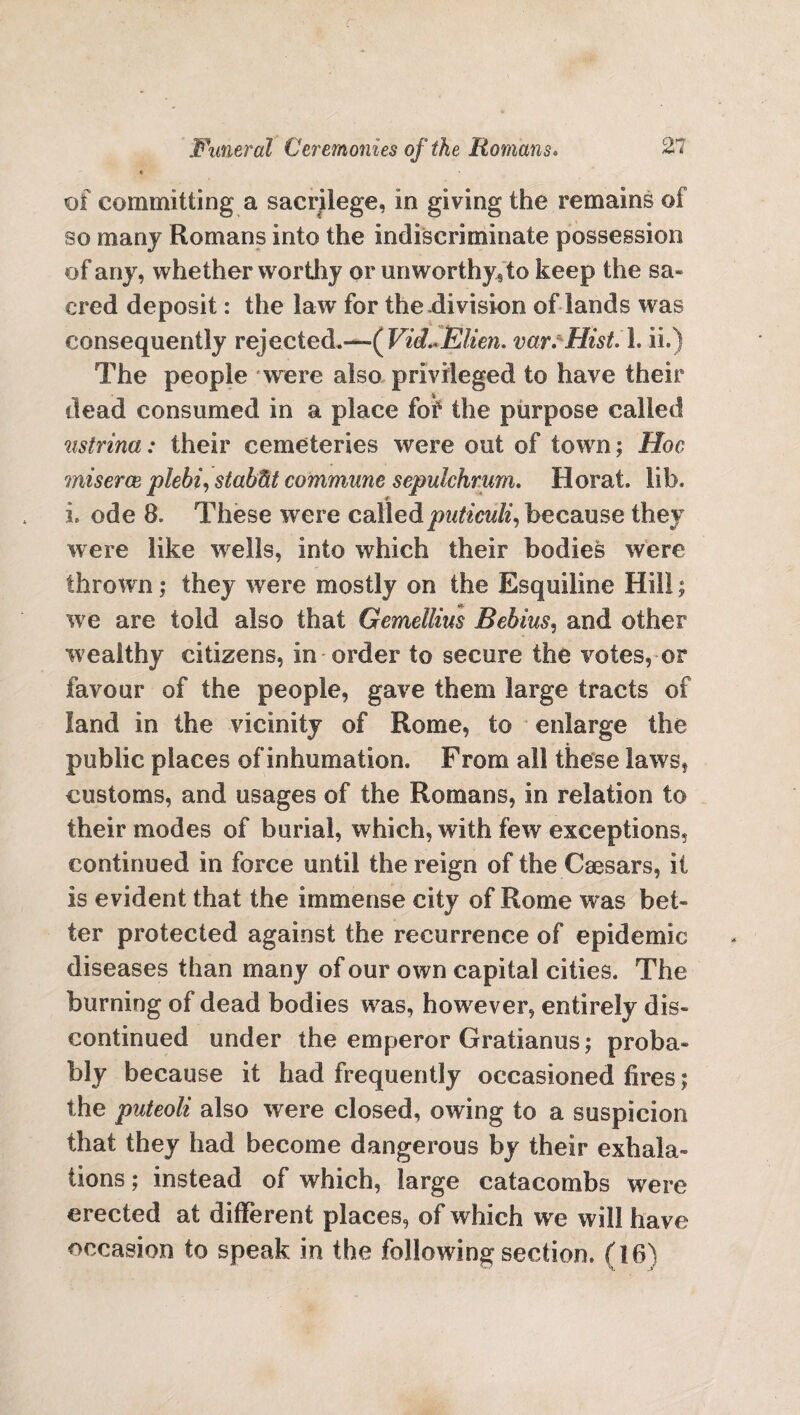 of committing a sacrilege, in giving the remains of so many Romans into the indiscriminate possession of any, whether worthy or unworthy* to keep the sa¬ cred deposit: the law for the-division of lands was consequently rejected.—(Vid~Elien. var. Hist. 1. ii.) The people were also privileged to have their dead consumed in a place foir the purpose called nstrina: their cemeteries were out of town; Hoc miseroe plebi, stab fit commune sepulchrum. Herat lib. * i ode 8. These were calledputiculi, because they were like wre!ls, into which their bodies were thrown; they were mostly on the Esquiline Hill; we are told also that Gemellius Bebius, and other wealthy citizens, in order to secure the votes, or favour of the people, gave them large tracts of land in the vicinity of Rome, to enlarge the public places of inhumation. F rom all these laws, customs, and usages of the Romans, in relation to their modes of burial, which, with few exceptions, continued in force until the reign of the Caesars, ii is evident that the immense city of Rome was bet¬ ter protected against the recurrence of epidemic diseases than many of our own capital cities. The burning of dead bodies was, however, entirely dis¬ continued under the emperor Gratianus; proba¬ bly because it had frequently occasioned fires; the puteoli also were closed, owing to a suspicion that they had become dangerous by their exhala¬ tions ; instead of which, large catacombs were erected at different places, of which we will have occasion to speak in the following section, (16)