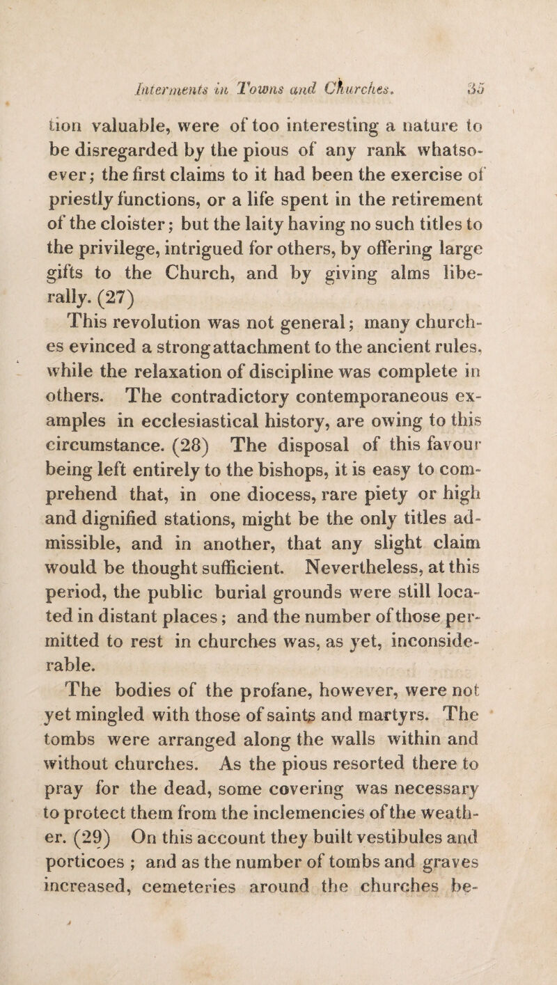 lion valuable, were of too interesting a nature to be disregarded by the pious of any rank whatso¬ ever; the first claims to it had been the exercise of priestly functions, or a life spent in the retirement of the cloister; but the laity having no such titles to the privilege, intrigued for others, by offering large gifts to the Church, and by giving alms libe¬ rally. (27) This revolution was not general; many church¬ es evinced a strong attachment to the ancient rules, while the relaxation of discipline was complete in others. The contradictory contemporaneous ex¬ amples in ecclesiastical history, are owing to this circumstance. (28) The disposal of this favour being left entirely to the bishops, it is easy to com¬ prehend that, in one diocess, rare piety or high and dignified stations, might be the only titles ad¬ missible, and in another, that any slight claim would be thought sufficient. Nevertheless, at this period, the public burial grounds were still loca¬ ted in distant places; and the number of those per¬ mitted to rest in churches was, as yet, inconside¬ rable. The bodies of the profane, however, were not yet mingled with those of saints and martyrs. The tombs were arranged along the walls within and without churches. As the pious resorted there to pray for the dead, some covering was necessary to protect them from the inclemencies of the weath¬ er. (29) On this account they built vestibules and porticoes ; and as the number of tombs and graves increased, cemeteries around the churches be-