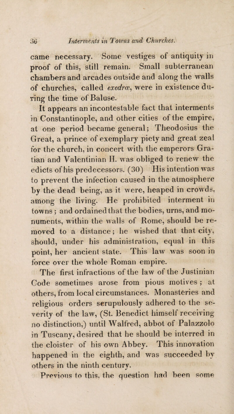 came necessary. Some vestiges of antiquity in proof of this, still remain. Small subterranean chambers and arcades outside and along the walls of churches, called exedrce, were in existence du¬ ring the time of Baluse. It appears an incontestable fact that interments in Constantinople, and other cities ot the empire, at one period became general; Theodosius the Great, a prince of exemplary piety and great zeal for the church, in concert with the emperors Gra- tian and Valentinian II. was obliged to renew the edicts of his predecessors. (30) His intention was to prevent the infection caused in the atmosphere by the dead being, as it were, heaped in crowds, among the living. He prohibited interment in towns ; and ordained that the bodies, urns, and mo¬ numents, within the walls of Rome, should be re¬ moved to a distance; he wished that that city, should, under his administration, equal in this point, her ancient state. This law was soon in force over the whole Roman empire. The first infractions of the law of the Justinian Code sometimes arose from pious motives ; at others, from local circumstances. Monasteries and religious orders scrupulously adhered to the se¬ verity of the law, (St. Benedict himself receiving- no distinction,) until Walfred, abbot of Palazzolo in Tuscany, desired that he should be interred in the cloister of his own Abbey. This innovation happened in the eighth, and was succeeded by others in the ninth century. Previous to this, the question had been some