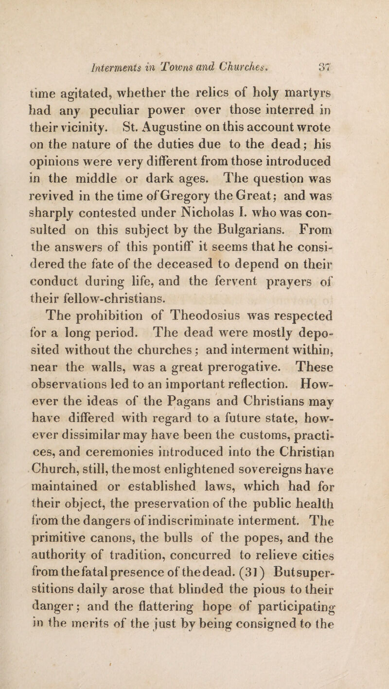 time agitated, whether the relics of holy martyrs had any peculiar power over those interred in their vicinity. St. Augustine on this account wrote on the nature of the duties due to the dead; his opinions were very different from those introduced in the middle or dark ages. The question was revived in the time of Gregory the Great; and was sharply contested under Nicholas I. who was con¬ sulted on this subject by the Bulgarians. From the answers of this pontiff it seems that he consi¬ dered the fate of the deceased to depend on their conduct during life, and the fervent prayers of their fellow-christians. The prohibition of Theodosius was respected for a long period. The dead were mostly depo¬ sited without the churches ; and interment within, near the walls, was a great prerogative. These observations led to an important reflection. How¬ ever the ideas of the Pagans and Christians may have differed with regard to a future state, how¬ ever dissimilar may have been the customs, practi¬ ces, and ceremonies introduced into the Christian Church, still, the most enlightened sovereigns have maintained or established laws, which had for their object, the preservation of the public health from the dangers of indiscriminate interment. The primitive canons, the bulls of the popes, and the authority of tradition, concurred to relieve cities from the fatal presence of the dead. (31) But super¬ stitions daily arose that blinded the pious to their danger; and the flattering hope of participating in the merits of the just by being consigned to the