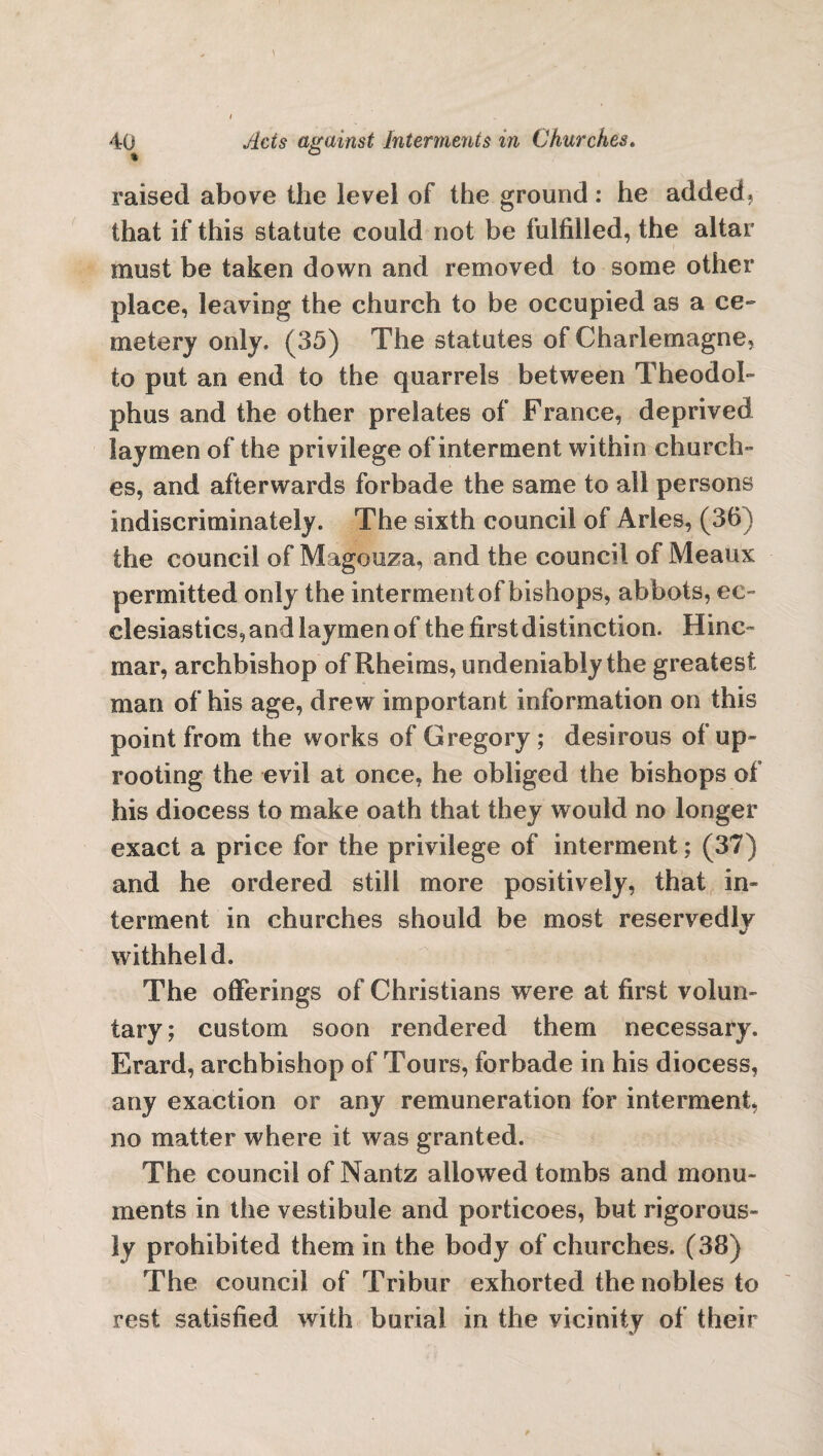 raised above the level of the ground: he added, that if this statute could not be fulfilled, the altar must be taken down and removed to some other place, leaving the church to be occupied as a ce¬ metery only. (35) The statutes of Charlemagne, to put an end to the quarrels between Theodol- phus and the other prelates of France, deprived laymen of the privilege of interment within church¬ es, and afterwards forbade the same to all persons indiscriminately. The sixth council of Aries, (36) the council of Magouza, and the council of Meaux permitted only the interment of bishops, abbots, ec¬ clesiastics, and laymen of the first distinction. Hinc~ mar, archbishop of Rheims, undeniably the greatest man of his age, drew important information on this point from the works of Gregory; desirous of up¬ rooting the evil at once, he obliged the bishops of his diocess to make oath that they would no longer exact a price for the privilege of interment; (37) and he ordered still more positively, that in¬ terment in churches should be most reservedly withheld. The offerings of Christians were at first volun¬ tary; custom soon rendered them necessary. Erard, archbishop of Tours, forbade in his diocess, any exaction or any remuneration for interment, no matter where it was granted. The council of Nantz allowed tombs and monu¬ ments in the vestibule and porticoes, but rigorous¬ ly prohibited them in the body of churches. (38) The council of Tribur exhorted the nobles to rest satisfied with burial in the vicinity of their