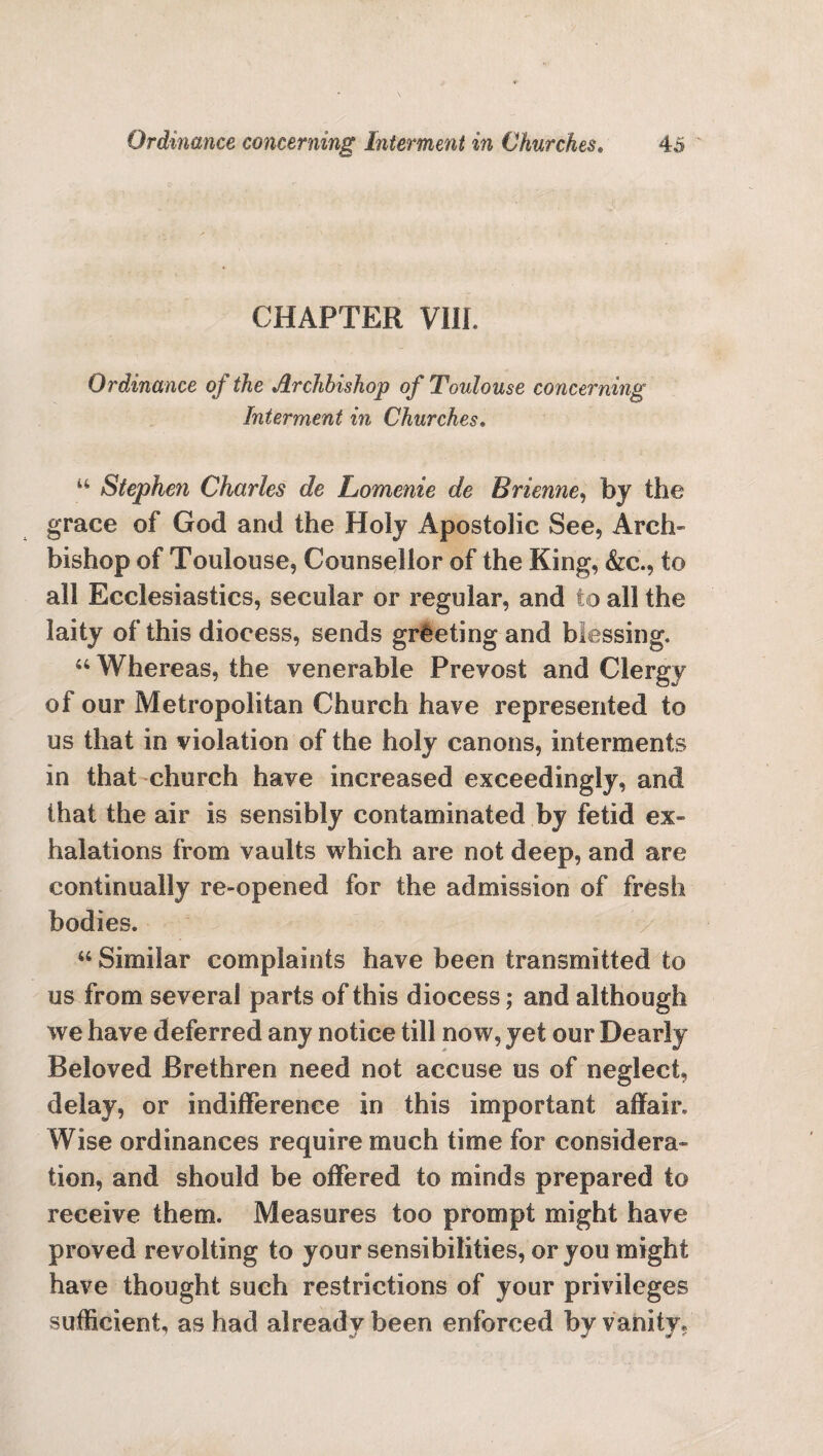 CHAPTER VIII. Ordinance of the Archbishop of Toulouse concerning Interment in Churches. w Stephen Charles de Lomenie de Brienne, by the grace of God and the Holy Apostolic See, Arch¬ bishop of Toulouse, Counsellor of the King, &c., to all Ecclesiastics, secular or regular, and to all the laity of this diocess, sends greeting and blessing. 44 Whereas, the venerable Prevost and Clergy of our Metropolitan Church have represented to us that in violation of the holy canons, interments in that church have increased exceedingly, and that the air is sensibly contaminated by fetid ex¬ halations from vaults which are not deep, and are continually re-opened for the admission of fresh bodies. 44 Similar complaints have been transmitted to us from several parts of this diocess; and although we have deferred any notice till now, yet our Dearly Beloved Brethren need not accuse us of neglect, delay, or indifference in this important affair. Wise ordinances require much time for considera¬ tion, and should be offered to minds prepared to receive them. Measures too prompt might have proved revolting to your sensibilities, or you might have thought such restrictions of your privileges sufficient, as had already been enforced by vanity*