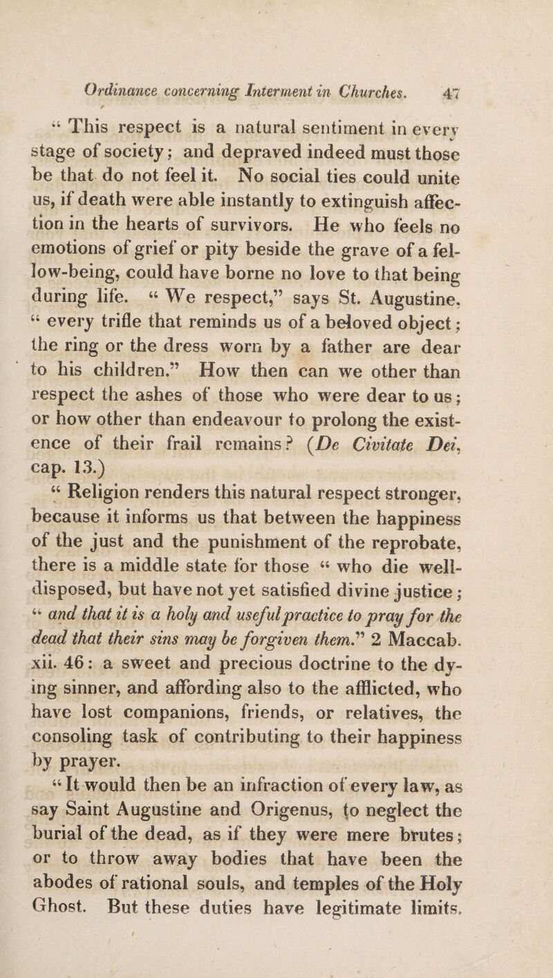 This respect is a natural sentiment in every stage of society; and depraved indeed must those be that do not feel it. No social ties could unite us, if death were able instantly to extinguish affec¬ tion in the hearts of survivors. He who feels no emotions of grief or pity beside the grave of a fel¬ low-being, could have borne no love to that being during life. 44 We respect,” says St. Augustine, “ every trifle that reminds us of a beloved object ; the ring or the dress worn by a father are dear to his children.” How then can we other than respect the ashes of those who were dear to us; or how other than endeavour to prolong the exist¬ ence of their frail remains? (De Civitate Dei, cap. 13.) 44 Religion renders this natural respect stronger, because it informs us that between the happiness of the just and the punishment of the reprobate, there is a middle state for those 44 who die well- disposed, but have not yet satisfied divine justice; 44 and that it is a holy and useful practice to pray for the dead that their sins may be forgiven them” 2 Maccab. xii. 46: a sweet and precious doctrine to the dy¬ ing sinner, and affording also to the afflicted, who have lost companions, friends, or relatives, the consoling task of contributing to their happiness by prayer. 44 It would then be an infraction of every law, as say Saint Augustine and Origenus, to neglect the burial of the dead, as if they were mere brutes ; or to throw away bodies that have been the abodes of rational souls, and temples of the Holy Ghost. But these duties have legitimate limits.