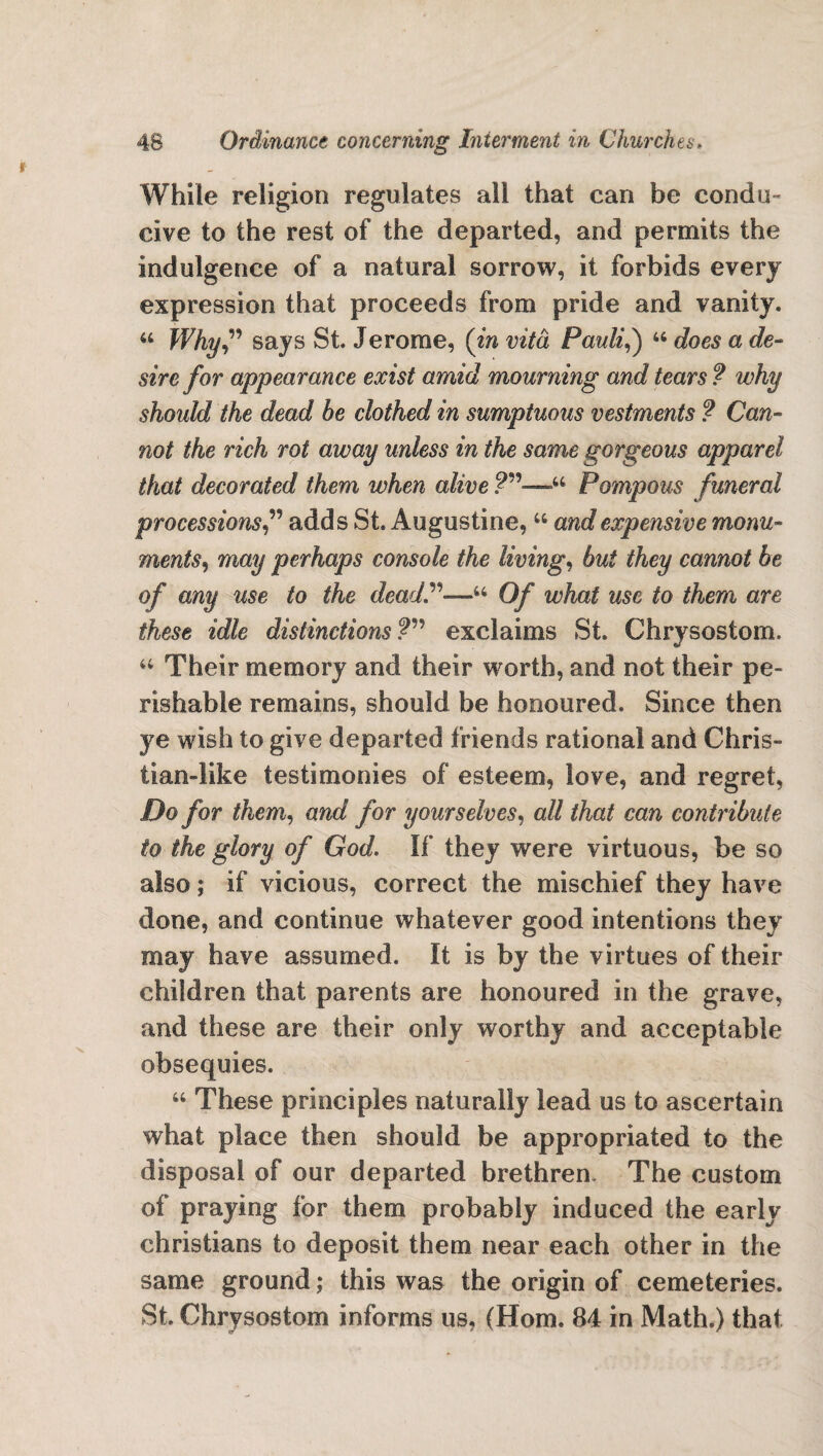 While religion regulates all that can be condu¬ cive to the rest of the departed, and permits the indulgence of a natural sorrow, it forbids every expression that proceeds from pride and vanity. 44 Why” says St. Jerome, (in vita Pauli,) 44 does a de¬ sire for appearance exist amid mourning and tears ? why should the dead he clothed in sumptuous vestments ? Can¬ not the rich rot away unless in the same gorgeous apparel that decorated them when alive 44 Pompous funeral processions,” adds St. Augustine, 44 and expensive monu¬ ments, may perhaps console the living, but they cannot be of any use to the dead.”~u Of what use to them are these idle distinctions?” exclaims St. Chrysostom. 44 Their memory and their worth, and not their pe¬ rishable remains, should be honoured. Since then ye wish to give departed friends rational and Chris- tian-like testimonies of esteem, love, and regret, Do for them, and for yourselves, all that can contribute to the glory of God. If they were virtuous, be so also; if vicious, correct the mischief they have done, and continue whatever good intentions they may have assumed. It is by the virtues of their children that parents are honoured in the grave, and these are their only worthy and acceptable obsequies. 44 These principles naturally lead us to ascertain what place then should be appropriated to the disposal of our departed brethren. The custom of praying for them probably induced the early Christians to deposit them near each other in the same ground; this was the origin of cemeteries. St. Chrysostom informs us, (Horn. 84 in Math.) that