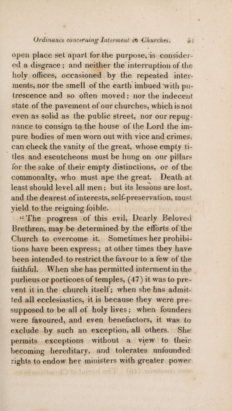 Ordinance concerning Interment ifi Churches. h i •* open place set apart for the purpose, is consider¬ ed a disgrace ; and neither the interruption of the holy offices, occasioned by the repeated inter¬ ments, nor the smell of the earth imbued with pu¬ trescence and so often moved; nor the indecent state of the pavement of our churches, which is not even as solid as the public street, nor our repug¬ nance to consign to the house of the Lord the im¬ pure bodies of men worn out with vice and crimes, can check the vanity of the great, whose empty ti¬ tles and escutcheons must be hung on our pillars for the sake of their empty distinctions, or of the commonalty, who must ape the great Death at least should level all men; but its lessons are lost, and the dearest of interests, self-preservation, must yield to the reigning foible. “ The progress of this evil, Dearly Beloved Brethren, may be determined by the efforts of the Church to overcome it Sometimes her prohibi¬ tions have been express; at other times they have been intended to restrict the favour to a few of the faithful. When she has permitted interment in the purlieus or porticoes of temples, (47) it was to pre¬ vent it in the church itself; when she has admit¬ ted all ecclesiastics, it is because they were pre¬ supposed to be all of holy lives ; when founders were favoured, and even benefactors, it was to exclude by such an exception, all others. She permits exceptions without a view to their becoming hereditary, and tolerates unfounded rights to endow' her ministers with greater power