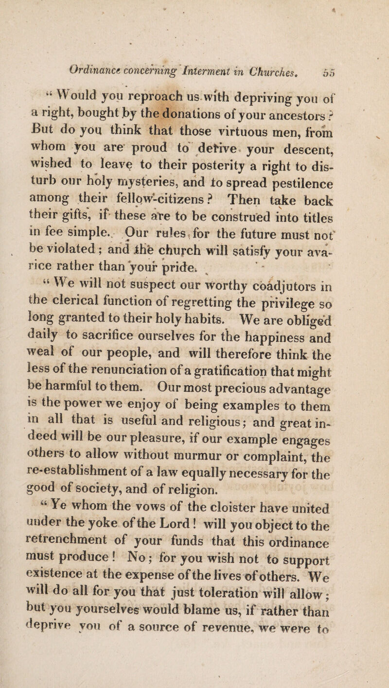 “ Would you reproach us with depriving you of a right, bought .by the donations of your ancestors ? But do you think that those virtuous men, from whom you are proud to deHve your descent, wished to leave to their posterity a right to dis¬ turb our holy mysteries, and to spread pestilence among their fellow-citizens? Then take back their gifts, if these are to be construed into titles in fee simple. Our rules for the future must not be violated; and the church will satisfy your ava¬ rice rather than your pride. ** We will not suspect our worthy coadjutors in the clerical function of regretting the privilege so long granted to their holy habits. We are obliged daily to sacrifice ourselves for the happiness and weal of our people, and will therefore think the less of the renunciation of a gratification that might be harmful to them. Our most precious advantage is the power we enjoy of being examples to them in all that is useful and religious; and great in¬ deed will be our pleasure, if ©or example engages others to allow without murmur or complaint, the re-establishment of a law equally necessary for the good of society, and of religion. uYe whom the vows of the cloister have united under the yoke of the Lord! will you object to the retrenchment of your funds that this ordinance must produce ! No; for you wish not to support existence at the expense of the lives of others. We will do all for you that just toleration will allow; but you yourselves would blame us, if rather than deprive you oi a source of revenue, we were to