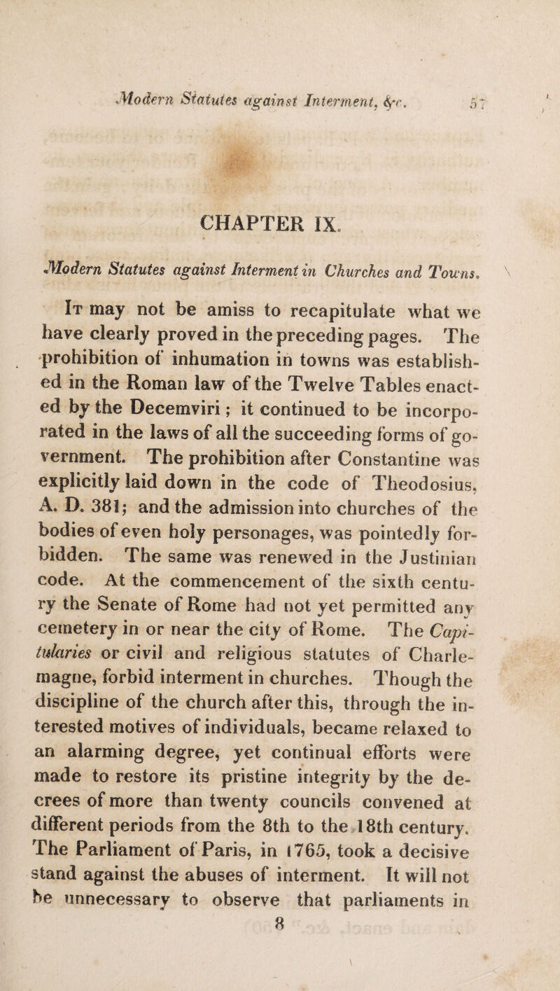 CHAPTER IX. Modern Statutes against Interment in Churches and Towns, It may not be amiss to recapitulate what we have clearly proved in the preceding pages. The prohibition of inhumation in towns was establish¬ ed in the Roman law of the Twelve Tables enact¬ ed by the Decemviri; it continued to be incorpo¬ rated in the laws of all the succeeding forms of go¬ vernment. The prohibition after Constantine was explicitly laid down in the code of Theodosius, A. D. 381; and the admission into churches of the bodies of even holy personages, was pointedly for¬ bidden. The same was renewed in the Justinian code. At the commencement of the sixth centu¬ ry the Senate of Rome had not yet permitted an v cemetery in or near the city of Rome. The Capi¬ tularies or civil and religious statutes of Charle¬ magne, forbid interment in churches. Though the discipline of the church after this, through the in¬ terested motives of individuals, became relaxed to an alarming degree, yet continual efforts were made to restore its pristine integrity by the de¬ crees of more than twenty councils convened at different periods from the 8th to the 18th century. The Parliament of Paris, in 1765, took a decisive stand against the abuses of interment. It will not he unnecessary to observe that parliaments in 8