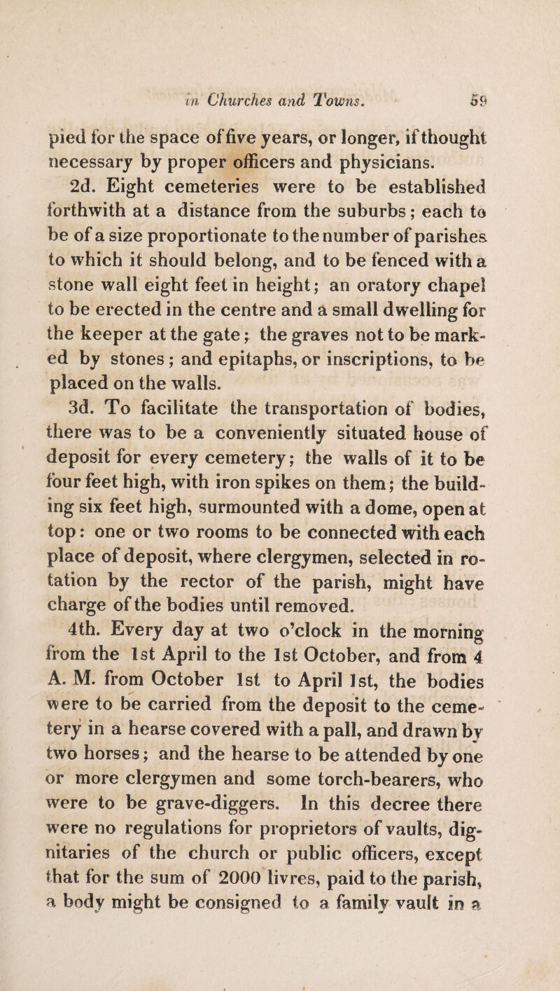 pied for the space of five years, or longer, if thought necessary by proper officers and physicians. 2d. Eight cemeteries were to be established forthwith at a distance from the suburbs; each to be of a size proportionate to the number of parishes to which it should belong, and to be fenced with a stone wall eight feet in height; an oratory chapel to be erected in the centre and a small dwelling for the keeper at the gate; the graves not to be mark- ed by stones; and epitaphs, or inscriptions, to be placed on the walls. 3d. To facilitate the transportation of bodies, there was to be a conveniently situated house of deposit for every cemetery; the walls of it to be four feet high, with iron spikes on them; the build¬ ing six feet high, surmounted with a dome, open at top: one or two rooms to be connected with each place of deposit, where clergymen, selected in ro¬ tation by the rector of the parish, might have charge of the bodies until removed. 4th. Every day at two o’clock in the morning from the 1st April to the 1st October, and from 4 A. M. from October 1st to April 1st, the bodies were to be carried from the deposit to the ceme¬ tery in a hearse covered with a pall, and drawn by two horses; and the hearse to be attended by one or more clergymen and some torch-bearers, who were to be grave-diggers. In this decree there were no regulations for proprietors of vaults, dig¬ nitaries of the church or public officers, except that for the sum of 2000 livres, paid to the parish, a body might be consigned to a family vault in a