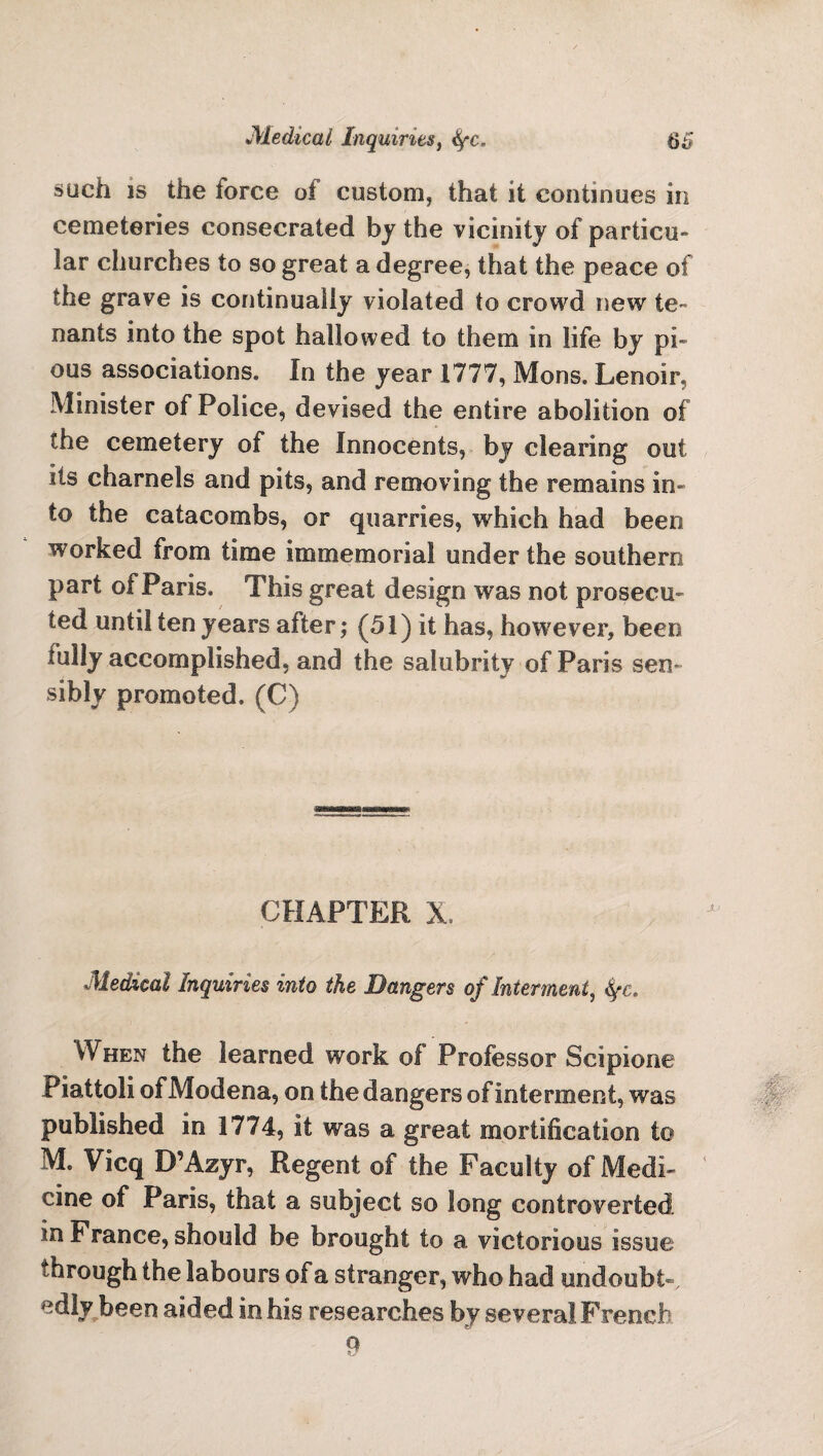 such is the force of custom, that it continues in cemeteries consecrated by the vicinity of particu¬ lar churches to so great a degree, that the peace of the grave is continually violated to crowd new te¬ nants into the spot hallowed to them in life by pi” ous associations. In the year 1777, Moos. Lenoir, Minister of Police, devised the entire abolition of the cemetery of the Innocents, by clearing out its charnels and pits, and removing the remains in¬ to the catacombs, or quarries, which had been worked from time immemorial under the southern part of Paris. This great design was not prosecu¬ ted until ten years after; (51) it has, however, been iully accomplished, and the salubrity of Paris sen¬ sibly promoted, (C) CHAPTER X, Medical Inquiries into the Dangers of Interment, When the learned work ©I Professor Scipione Piattoli of Modena, on the dangers of interment, was published in 1774, it was a great mortification to M. Vicq D’Azyr, Regent of the Faculty of Medi¬ cine of Paris, that a subject so long controverted in France, should be brought to a victorious issue through the labours of a stranger, who had undoubt-, edly been aided in his researches by several French 9