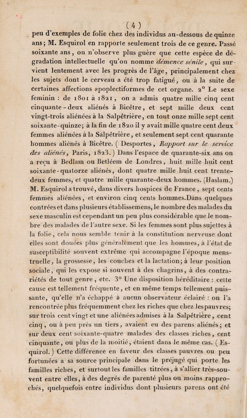 I U) peu d’exemples de folie chez des individus au-dessous de quinze ans ; M. Esquirol en rapporte seulement trois de ce genre. Passé soixante ans, on n’observe plus guère que cette espèce de dé¬ gradation intellectuelle qu’on nomme démence sénile, qui sur¬ vient lentement avec les progrès de l’âge, principalement chez les sujets dont le cerveau a été trop fatigué, ou à la suite de Certaines affections apoplectiformes de cet organe. 2° Le sexe féminin : de 1801 à 1821, on a admis quatre mille cinq cent cinquante - deux aliénés à Bicêtre, et sept mille deux cent vingt-trois aliénées à la Salpêtrière, en. tout onze mille sept cent soixante-quinze; à la fin de 1820 il y avait mille quatre cent deux femmes aliénées à la Salpêtrière, et seulement sept cent quarante hommes aliénés à Bicêtre. ( Desportes, Rapport sur le service des aliénés, Paris, 1823.) Dans l’espace de quarante-six ans on a reçu à Bedlam ou Betléem de Londres, huit mille huit cent a soixante-quatorze aliénés, dont quatre mille huit cent trente- deux femmes, et quatre mille quarante-deux hommes. (Haslam.) M. Esquirol a trouvé, dans divers hospices de France , sept cents femmes aliénées, et environ cinq cents hommes.Dans quelques contrées et dans plusieurs établissemens, le nombre des malades du sexe masculin est cependant un peu plus considérable que le nom¬ bre des malades de Fautre sexe. Si les femmes sont plus sujettes à la folie, cela nous semble tenir à la constitution nerveuse dont elles sont douées plus généralement que les hommes, à l’état de susceptibilité souvent extrême qui accompagne l’époque mens¬ truelle, la grossesse, les couches et la lactation; à leur position sociale, qui les expose si souvent à des chagrins, à des contra¬ riétés de tout genre , etc. 3° Une disposition héréditaire : cette cause est tellement fréquente, et en même temps tellement puis¬ sante, qu’elle n’a échappé à aucun observateur éclairé : on l’a rencontrée plus fréquemment chez les riches que chez les pauvres; sur trois cent vingt et une aliénées admises à la Salpêtrière, cent cinq , ou à peu près un tiers, avaient eu des parens aliénés ; et sur deux cent soixante-quatre malades des classes riches , cent cinquante, ou plus de la moitié, étaient dans le même cas. (Es¬ quirol.) Cette différence en faveur des classes pauvres ou peu fortunées a sa source principale dans le préjugé qui porte les familles riches, et surtout les familles titrées, à s’allier très-sou¬ vent entre elles, à des degrés de parenté plus ou moins rappro¬ chés, quelquefois entre individus dont plusieurs parens ont été