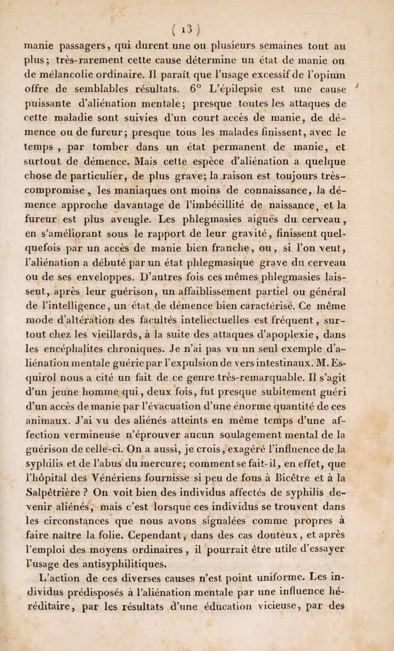 manie passagers, qui durent une ou plusieurs semaines tout au plus ; très-rarement cette cause détermine un état de manie ou de mélancolie ordinaire. Il paraît que l’usage excessif de l’opium offre de semblables résultats. 6° L’épilepsie est une cause puissante d’aliénation mentale; presque toutes les attaques de cette maladie sont suivies d’un court accès de manie, de dé¬ mence ou de fureur; presque tous les malades finissent, avec le temps , par tomber dans un état permanent de manie, et surtout de démence. Mais cette espèce d’aliénation a quelque chose de particulier, de plus grave; la raison est toujours très- compromise , les maniaques ont moins de connaissance, la dé¬ mence approche davantage de l’imbécillité de naissance, et la fureur est plus aveugle. Les phlegmasies aiguës du cerveau, en s’améliorant sous le rapport de leur gravité, finissent quel¬ quefois par un accès de manie bien franche, ou, si l’on veut, l’aliénation a débuté par un état phlegmasique grave du cerveau ou de ses enveloppes. D’autres fois ces mêmes phlegmasies lais¬ sent, après leur guérison, un affaiblissement partiel ou général de l’intelligence, un état de démence bien caractérisé. Ce même mode d’altération des facultés intellectuelles est fréquent, sur¬ tout chez les vieillards, à la suite des attaques d’apoplexie, dans les encéphalites chroniques. Je n’ai pas vu un seul exemple d’a¬ liénation mentale guérie par l’expulsion de vers intestinaux. M. Es- cjuirol nous a cité un fait de ce genre très-remarquable. Il s’agit d’un jeune homme qui, deux fois, fut presque subitement guéri d’un accès de manie par l’évacuation d’une énorme quantité de ces animaux. J’ai vu des aliénés atteints en même temps d’une af¬ fection vermineuse n’éprouver aucun soulagement mental de la guérison de celle-ci. On a aussi, je crois, exagéré l’influence de la syphilis et de l’abus du mercure; comment se fait-il, en effet, que l’hôpital des Vénériens fournisse si peu de fous à Bicêtre et à la Salpêtrière ? On voit bien des individus affectés de syphilis de¬ venir aliénés, mais c’est lorsque ces individus se trouvent dans les circonstances que nous avons signalées comme propres à faire naître la folie. Cependant, dans des cas douteux, et après l’emploi des moyens ordinaires , il pourrait être utile d’essayer l’usage des antisyphilitiques. L'action de ces diverses causes n’est point uniforme. Les in¬ dividus prédisposés à l’aliénation mentale par une influence hé¬ réditaire, par les résultats d’une éducation vicieuse, par des