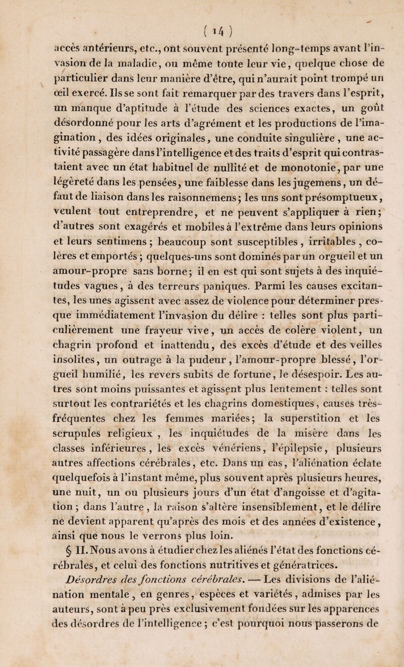 accès antérieurs, etc., ont. souvent présenté long-temps avant l’in¬ vasion de la maladie, ou même toute leur vie, quelque chose de particulier dans leur manière d’être, qui n’aurait point trompé un oeil exercé. lisse sont fait remarquer par des travers dans l’esprit, un manque d’aptitude à l’étude des sciences exactes, un goût désordonné pour les arts d’agrément et les productions de l’ima¬ gination, des idées originales, une conduite singulière , une ac¬ tivité passagère dans l’intelligence et des traits d’esprit qui contras¬ taient avec un état habituel de nullité et de monotonie, par une légèreté dans les pensées, une faiblesse dans les jugemens, un dé¬ faut de liaison dans les raisonnemens; les uns sont présomptueux, veulent tout entreprendre, et ne peuvent s’appliquer à rien; d’autres sont exagérés et mobiles à l’extrême dans leurs opinions et leurs sentimens ; beaucoup sont susceptibles , irritables , co¬ lères et emportés ; quelques-uns sont dominés par un orgueil et un amour-propre sans borne; il en est qui sont sujets à des inquié¬ tudes vagues, à des terreurs paniques. Parmi les causes excitan¬ tes, les unes agissent avec assez de violence pour déterminer pres¬ que immédiatement l’invasion du délire : telles sont plus parti¬ culièrement une frayeur vive, un accès de colère violent, un chagrin profond et inattendu, des excès d’étude et des veilles insolites, un outrage à la pudeur, l’amour-propre blessé, l’or¬ gueil humilié, les revers subits de fortune, le désespoir. Les au¬ tres sont moins puissantes et agissent plus lentement : telles sont surtout les contrariétés et les chagrins domestiques, causes très- fréquentes chez les femmes mariées ; la superstition et les scrupules religieux , les inquiétudes de la misère dans les classes inférieures , les excès vénériens, l’épilepsie, plusieurs autres affections cérébrales, etc. Dans un cas, l’aliénation éclate quelquefois à l’instant même, plus souvent après plusieurs heures, une nuit, un ou plusieurs jours d’un état d’angoisse et d’agita¬ tion ; dans l’autre , la raison s’altère insensiblement, et le délire ne devient apparent qu’après des mois et des années d’existence , ainsi que nous le verrons plus loin. § II. Nous avons à étudier chez les aliénés l’état des fonctions cé¬ rébrales, et celui des fonctions nutritives et génératrices. Désordres des fonctions cérébrales. — Les divisions de l’alié¬ nation mentale , en genres, espèces et variétés, admises par les auteurs, sont à peu près exclusivement fondées sur les apparences des désordres de l’intelligence ; c’est pourquoi nous passerons de