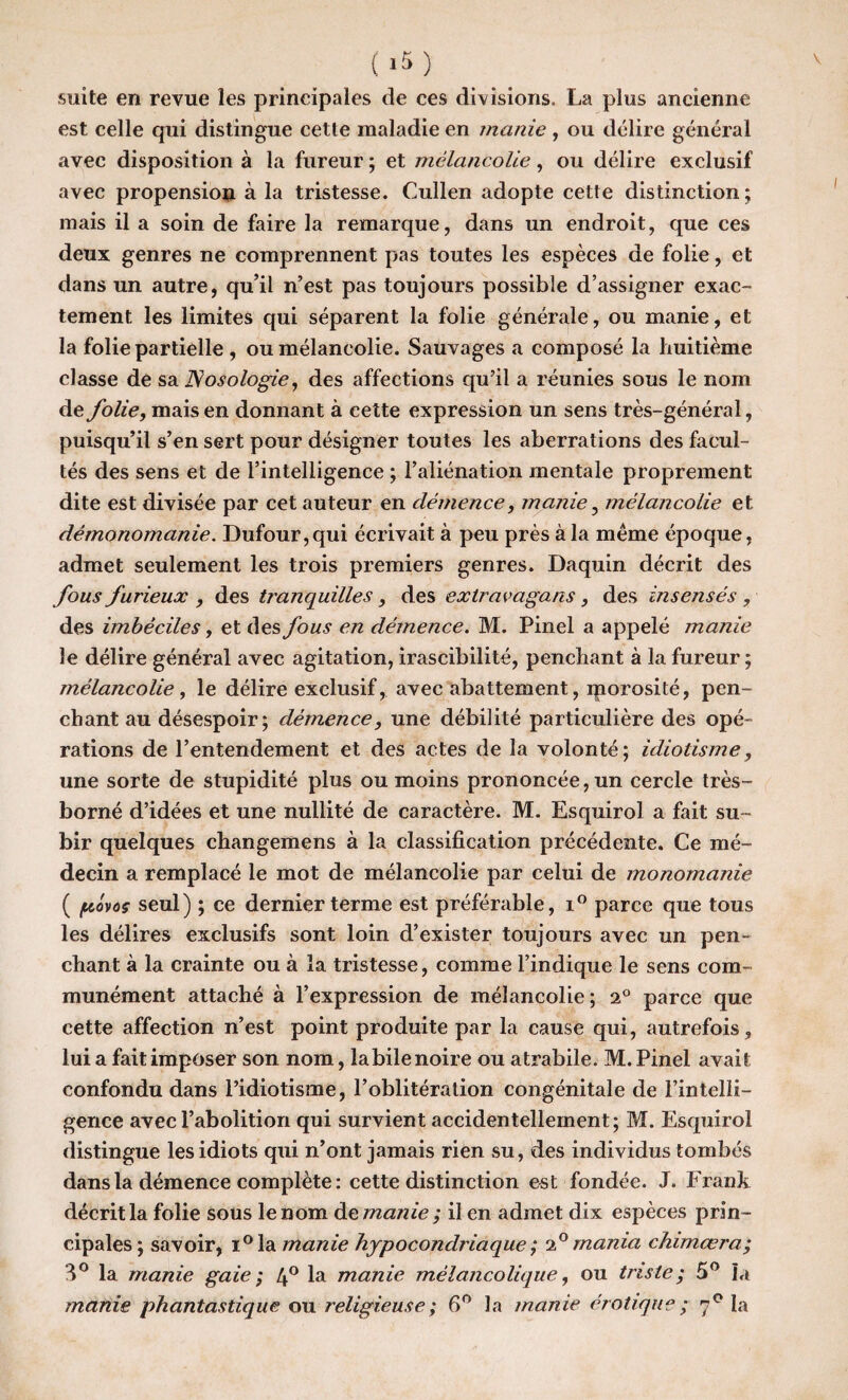 suite en revue les principales de ces divisions. La plus ancienne est celle qui distingue cette maladie en manie , ou délire général avec disposition à la fureur ; et mélancolie, ou délire exclusif avec propension à la tristesse. Cullen adopte cette distinction; mais il a soin de faire la remarque, dans un endroit, que ces deux genres ne comprennent pas toutes les espèces de folie, et dans un autre, qu’il n’est pas toujours possible d’assigner exac¬ tement les limites qui séparent la folie générale, ou manie, et la folie partielle , ou mélancolie. Sauvages a composé la huitième classe de sa Nosologie, des affections qu’il a réunies sous le nom de folie, mais en donnant à cette expression un sens très-général, puisqu’il s’en sert pour désigner toutes les aberrations des facul¬ tés des sens et de l’intelligence ; l’aliénation mentale proprement dite est divisée par cet auteur en démence, manie, mélancolie et démonomanie. Dufour,qui écrivait à peu près à la meme époque, admet seulement les trois premiers genres. Daquin décrit des fous furieux , des tranquilles, des extravagans, des insensés , des imbéciles, et des fous en démence. M. Pinel a appelé manie le délire général avec agitation, irascibilité, penchant à la fureur ; mélancolie, le délire exclusif, avec abattement, iporosité, pen¬ chant au désespoir; démence, une débilité particulière des opé¬ rations de l’entendement et des actes de la volonté; idiotisme, une sorte de stupidité plus ou moins prononcée, un cercle très- borné d’idées et une nullité de caractère. M. Esquirol a fait su¬ bir quelques changemens à la classification précédente. Ce mé¬ decin a remplacé le mot de mélancolie par celui de monomanie ( fiùvoç seul) ; ce dernier terme est préférable, i° parce que tous les délires exclusifs sont loin d’exister toujours avec un pen¬ chant à la crainte ou à la tristesse, comme l’indique le sens com¬ munément attaché à l’expression de mélancolie ; 2° parce que cette affection n’est point produite par la cause qui, autrefois, lui a fait imposer son nom, labile noire ou atrabile. M. Pinel avait confondu dans l’idiotisme, l’oblitération congénitale de l’intelli¬ gence avec l’abolition qui survient accidentellement; M. Esquirol distingue les idiots qui n’ont jamais rien su, des individus tombés dans la démence complète : cette distinction est fondée. J. Frank décrit la folie sous le nom de manie ; il en admet dix espèces prin¬ cipales; savoir, i°la manie hypocondriaque ; i° mania chimœra; 3° la manie gaie ; 4° la manie mélancolique, ou triste; 5° la manie phantastique ou religieuse ; 6° la manie érotique ; 70 la