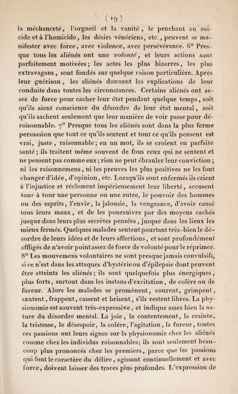 la méchanceté, l’orgueil et la vanité , le penchant au sui¬ cide et à l’homicide, les désirs vénériens, etc., peuvent se ma¬ nifester avec force, avec violence, avec persévérance. 6° Pres¬ que tous les aliénés ont une volonté, et leurs actions sont parfaitement motivées ; les actes les plus bizarres, les plus extravagans , sont fondés sur quelque raison particulière. Après leur guérison, les aliénés donnent les explications de leur conduite dans toutes les circonstances. Certains aliénés ont as¬ sez de force pour cacher leur état pendant quelque temps, soit qu’ils aient conscience du désordre de leur état mental, soit qu’ils sachent seulement que leur manière de voir passe pour dé¬ raisonnable. 70 Presque tous les aliénés sont dans la plus ferme persuasion que tout ce qu’ils sentent et tout ce qu’ils pensent est vrai, juste, raisonnable; en un mot, ils se croient en parfaite santé ; ils traitent meme souvent de fous ceux qui ne sentent et ne pensent pas comme eux ; rien ïie peut ébranler leur conviction ; ni les raisonnemens , ni les preuves les plus positives ne les font changer d’idée, d’opinion, etc. Lorsqu’ils sont enfermes ils crient à l’injustice et réclament impérieusement leur liberté, accusent tour à tour une personne ou une autre, le pouvoir des hommes ou des esprits, l’envie, la jalousie, la vengeance, d’avoir causé tous leurs maux, et de les poursuivre par des moyens cachés jusque dans leurs plus secrètes pensées , jusque dans les lieux les mieux fermés. Quelques malades sentent pourtant très-bien le dé¬ sordre de leurs idées et de leurs affections, et sont profondément affligés de n’avoir point assez de force de volonté pour le réprimer. 8° Les mouvemens volontaires ne sont presque jamais convulsifs, si ce n’est dans les attaques d’hystérie ou d’épilepsie dont peuvent être atteints les aliénés ; ils sont quelquefois plus énergiques, plus forts, surtout dans les instans d’excitation, de colère ou de fureur. Alors les malades se promènent, courent, grimpent, sautent, frappent, cassent et brisent, s’ils restent libres. La phy¬ sionomie est souvent très-expressive , et indique assez bien la na¬ ture du désordre mental. La joie, le contentement, la crainte, la tristesse, le désespoir, la colère, l’agitation, la fureur, toutes ces passions ont leurs signes sur la physionomie chez les aliénés comme chez les individus raisonnables; ils sont seulement beau¬ coup plus prononcés chez les premiers, parce que les passions qui font le caractère du délire, agissant continuellement et avec force, doivent laisser des traces plus profondes. L’expression de