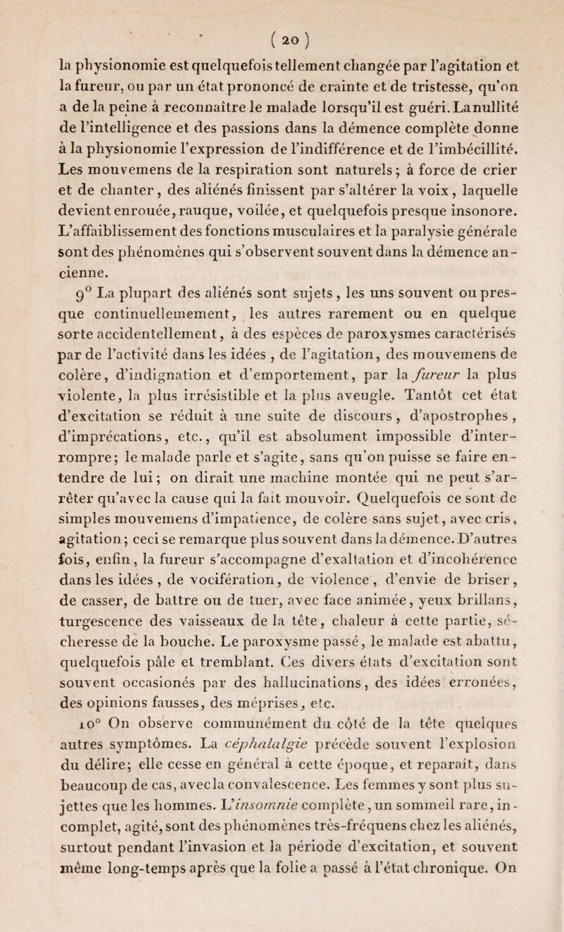 la physionomie est quelquefois tellement changée par l’agitation et la fureur, ou par un état prononcé de crainte et de tristesse, qu’on a de la peine à reconnaître le malade lorsqu’il est guéri.Lanuilité de l’intelligence et des passions dans la démence complète donne à la physionomie l’expression de l’indifférence et de l’imbécillité. Les mouvemens de la respiration sont naturels; à force de crier et de chanter , des aliénés finissent par s’altérer la voix , laquelle devient enrouée, rauque, voilée, et quelquefois presque insonore. L’affaiblissement des fonctions musculaires et la paralysie générale sont des phénomènes qui s’observent souvent dans la démence an¬ cienne. 9° La plupart des aliénés sont sujets, les uns souvent ou pres¬ que continuellemement, les autres rarement ou en quelque sorte accidentellement, à des espèces de paroxysmes caractérisés par de l’activité dans les idées , de l’agitation, des mouvemens de colère, d’indignation et d’emportement, par la fureur la plus violente, la plus irrésistible et la plus aveugle. Tantôt cet état d’excitation se réduit à une suite de discours , d’apostrophes , d’imprécations, etc., qu’il est absolument impossible d’inter¬ rompre; le malade parle et s’agite, sans qu’on puisse se faire en¬ tendre de lui; on dirait une machine montée qui ne peut s’ar¬ rêter qu’avec la cause qui la fait mouvoir. Quelquefois ce sont de simples mouvemens d’impatience, de colère sans sujet, avec cris, agitation ; ceci se remarque plus souvent dans la démence. D’autres fois, enfin, la fureur s’accompagne d’exaltation et d’incohérence dans les idées , de vocifération, de violence, d’envie de briser, de casser, de battre ou de tuer, avec face animée, yeux brillans, turgescence des vaisseaux de la tête, chaleur à cette partie, sé¬ cheresse de la bouche. Le paroxysme passé, le malade est abattu, quelquefois pâle et tremblant. Ces divers états d’excitation sont souvent occasionés par des hallucinations, des idées erronées, des opinions fausses, des méprises, etc. io° On observe communément du côté de la tête quelques autres symptômes. La céphalalgie précède souvent l’explosion du délire; elle cesse en général à cette époque, et reparaît, dans beaucoup de cas, avec la convalescence. Les femmes y sont plus su¬ jettes que les hommes. U insomnie complète, un sommeil rare, in - complet, agité, sont des phénomènes très-fréquens chez les aliénés, surtout pendant l’invasion et la période d’excitation, et souvent même long-temps après que la folie a passé à l’état chronique. On