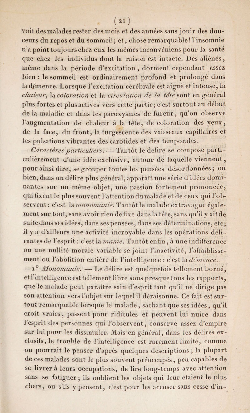 ceurs du repos et du sommeil ; et, chose remarquable ! l’insomnie n’a point toujours chez eux les mêmes inconvéniens pour la santé que chez les individus dont la raison est intacte. Des aliénés, même dans la période d’excitation , dorment cependant assez bien : le sommeil est ordinairement profond et prolongé dans la démence. Lorsque l’excitation cérébrale est aiguë et intense, la chaleur, la coloration et la circulation de la tête sont en général plus fortes et plus actives vers cette partie; c’est surtout au début de la maladie et dans les paroxysmes de fureur, qu’on observe l’augmentation de chaleur à la tête, de coloration des yeux, de la face, du front, la turgescence des vaisseaux capillaires et les pulsations vibrantes des carotides et des temporales. Caractères particuliers. —Tantôt le délire se compose parti¬ culièrement d’une idée exclusive, autour de laquelle viennent, pour ainsi dire, se grouper toutes les pensées désordonnées ; ou bien, dans un délire plus général, apparaît une série d’idées domi¬ nantes sur un même objet, une passion fortement prononcée, qui fixent le plus souvent l’attention du malade et de ceux qui l’ob¬ servent : c’est la monomanie. Tantôt le malade extravague égale¬ ment sur tout, sans avoir rien de fixe dans la tête, sans qu’il y ait de suite dans ses idées, dans ses pensées, dans ses déterminations, etc; il y a d’ailleurs une activité incroyable dans les opérations déli¬ rantes de l’esprit : c’est la manie. Tantôt enfin, à une indifférence ou une nullité morale variable se joint l’inactivité, l’affaiblisse¬ ment ou l’abolition entière de l’intelligence : c’est la démence. i° Monomanie. —• Le délire est quelquefois tellement borné, etl’inteîli gence est tellement libre sous presque tous les rapports, que le malade peut paraître sain d’esprit tant qu’il ne dirige pas son attention vers l’objet sur lequel il déraisonne. Ce fait est sur¬ tout remarquable lorsque le malade , sachant que ses idées, qu’il croit vraies, passent pour ridicules et peuvent lui nuire dans l’esprit des personnes qui l’observent, conserve assez d’empire sur lui pour les dissimuler. Mais en général, dans les délires ex¬ clusifs,^ trouble de l’intelligence est rarement limité, comme on pourrait le penser d’après quelques descriptions ; la plupart de ces malades sont le plus souvent préoccupés, peu capables de se livrer à leurs occupations, de lire long-temps avec attention sans se fatiguer ; ils oublient les objets qui leur étaient le dIus chers, ou s’ils y pensent, c’est pour les accuser sans cesse d'in-