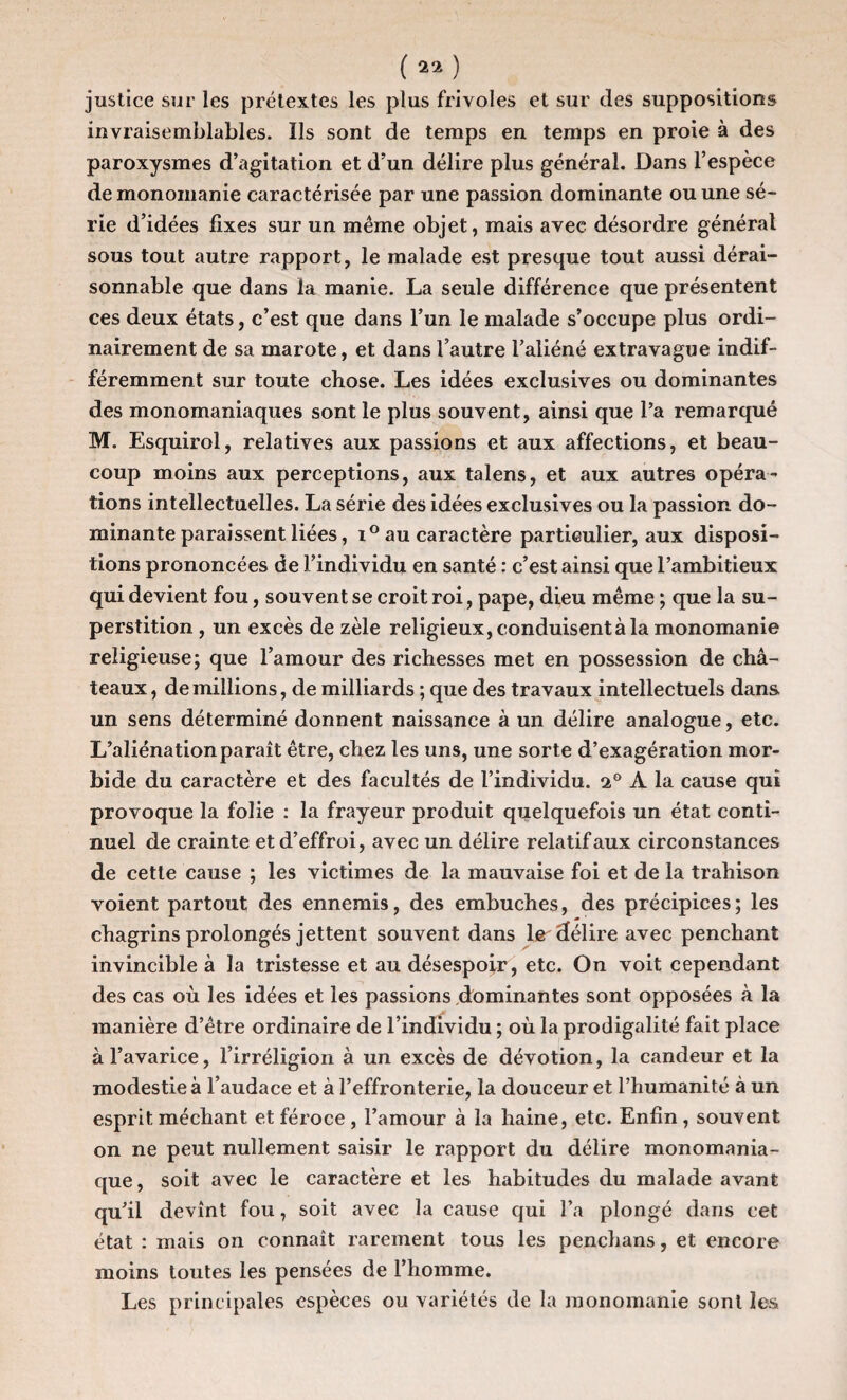 justice sur les prétextes les plus frivoles et sur des suppositions invraisemblables. Ils sont de temps en temps en proie à des paroxysmes d’agitation et d’un délire plus général. Dans l’espèce de monomanie caractérisée par une passion dominante ou une sé¬ rie d’idées fixes sur un même objet, mais avee désordre général sous tout autre rapport, le malade est presque tout aussi dérai¬ sonnable que dans la manie. La seule différence que présentent ces deux états, c’est que dans l’un le malade s’occupe plus ordi¬ nairement de sa marote, et dans l’autre l’aliéné extravague indif¬ féremment sur toute chose. Les idées exclusives ou dominantes des monomaniaques sont le plus souvent, ainsi que l’a remarqué M. Esquirol, relatives aux passions et aux affections, et beau¬ coup moins aux perceptions, aux talens, et aux autres opéra¬ tions intellectuelles. La série des idées exclusives ou la passion do¬ minante paraissent liées, i° au caractère particulier, aux disposi¬ tions prononcées de l’individu en santé : c’est ainsi que l’ambitieux qui devient fou, souvent se croit roi, pape, dieu même ; que la su¬ perstition , un excès de zèle religieux, conduisent à la monomanie religieuse; que l’amour des richesses met en possession de châ¬ teaux, demillions, de milliards ; que des travaux intellectuels dans, un sens déterminé donnent naissance à un délire analogue, etc. L’aliénation paraît être, chez les uns, une sorte d’exagération mor¬ bide du caractère et des facultés de l’individu. i° A la cause qui provoque la folie : la frayeur produit quelquefois un état conti¬ nuel de crainte et d’effroi, avec un délire relatif aux circonstances de cette cause ; les victimes de la mauvaise foi et de la trahison voient partout des ennemis, des embûches, des précipices; les chagrins prolongés jettent souvent dans le délire avec penchant invincible à la tristesse et au désespoir, etc. On voit cependant des cas où les idées et les passions dominantes sont opposées à la manière d’être ordinaire de l’individu ; où la prodigalité fait place à l’avarice, l’irréligion à un excès de dévotion, la candeur et la modestie à l’audace et à l’effronterie, la douceur et l’humanité à un esprit méchant et féroce, l’amour à la haine, etc. Enfin, souvent on ne peut nullement saisir le rapport du délire monomania¬ que, soit avec le caractère et les habitudes du malade avant qu’il devînt fou, soit avee la cause qui l’a plongé dans cet état : mais on connaît rarement tous les penchans, et encore moins toutes les pensées de l’homme. Les principales espèces ou variétés de la monomanie sont les